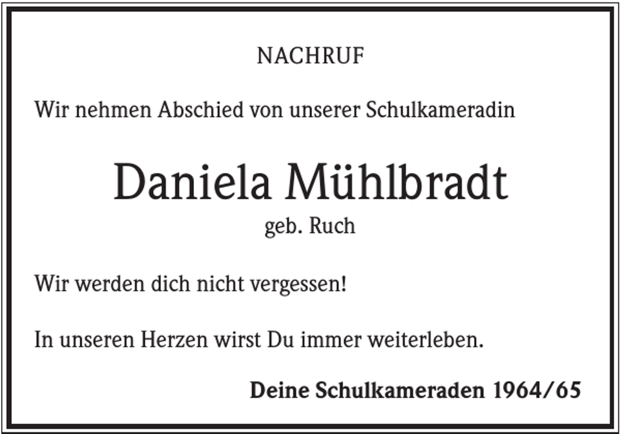 <p>NACHRUF<br />Wir nehmen Abschied von unserer Schulkameradin</p><p>Daniela Mühlbradt<br />geb. Ruch<br />Wir werden dich nicht vergessen!<br />In unseren Herzen wirst Du immer weiterleben.<br />Deine Schulkameraden 1964/65</p>