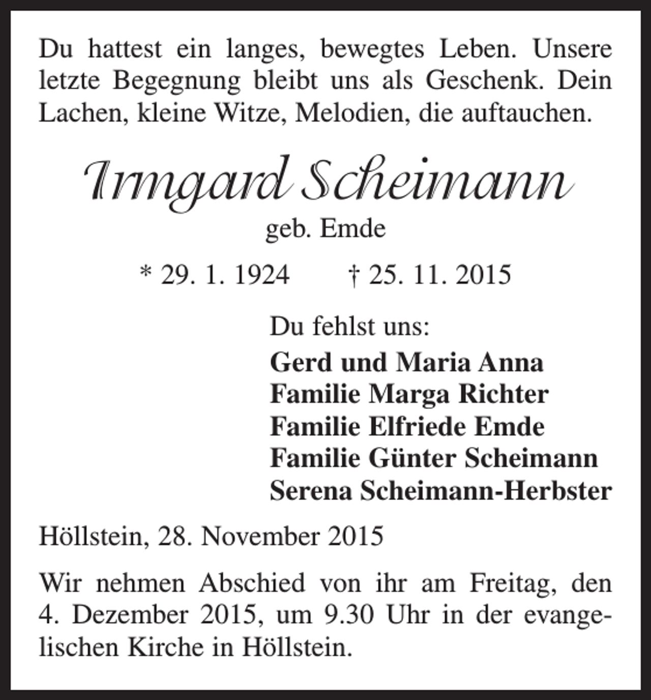 <p>Du hattest ein langes, bewegtes Leben. Unsere<br />letzte Begegnung bleibt uns als Geschenk. Dein<br />Lachen, kleine Witze, Melodien, die auftauchen.</p><p>Irmgard Scheimann<br />geb. Emde</p><p>* 29. 1. 1924 † 25. 11. 2015<br />Du fehlst uns:<br />Gerd und Maria Anna<br />Familie Marga Richter<br />Familie Elfriede Emde<br />Familie Günter Scheimann<br />Serena Scheimann-Herbster<br />Höllstein, 28. November 2015<br />Wir nehmen Abschied von ihr am Freitag, den<br />4. Dezember 2015, um 9.30 Uhr in der evange­<br />lischen Kirche in Höllstein.</p>