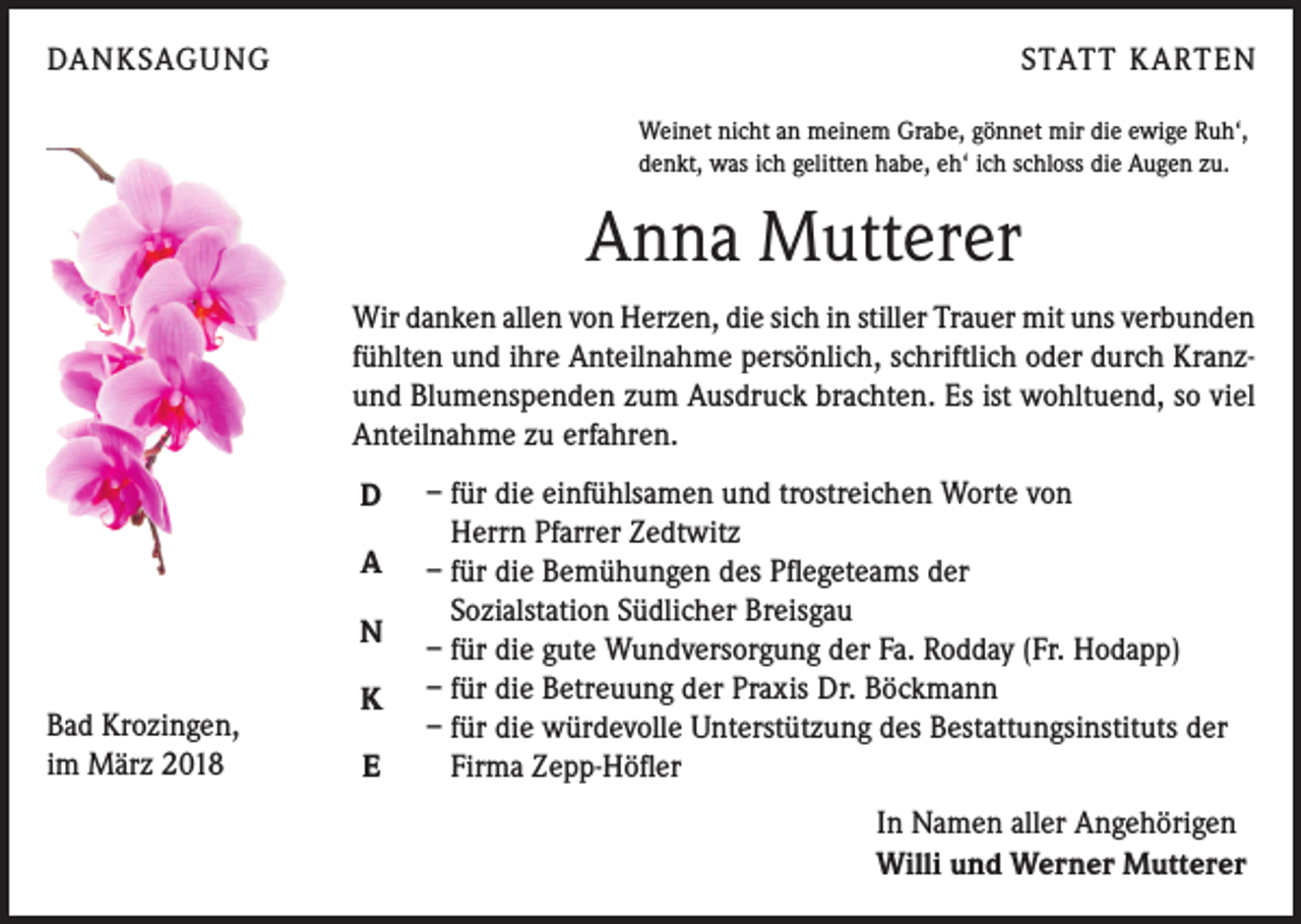 <p>DANKSAGUNG</p><p>STATT KARTEN<br />Weinet nicht an meinem Grabe, gönnet mir die ewige Ruh‘,<br />denkt, was ich gelitten habe, eh‘ ich schloss die Augen zu.</p><p>Anna Mutterer<br />Wir danken allen von Herzen, die sich in stiller Trauer mit uns verbunden<br />fühlten und ihre Anteilnahme persönlich, schriftlich oder durch Kranzund Blumenspenden zum Ausdruck brachten. Es ist wohltuend, so viel<br />Anteilnahme zu erfahren.<br />D<br />A<br />N<br />Bad Krozingen,<br />im März 2018</p><p>K<br />E</p><p>– für die einfühlsamen und trostreichen Worte von<br />Herrn Pfarrer Zedtwitz<br />– für die Bemühungen des Pflegeteams der<br />Sozialstation Südlicher Breisgau<br />– für die gute Wundversorgung der Fa. Rodday (Fr. Hodapp)<br />– für die Betreuung der Praxis Dr. Böckmann<br />– für die würdevolle Unterstützung des Bestattungsinstituts der<br />Firma Zepp-Höfler<br />In Namen aller Angehörigen<br />Willi und Werner Mutterer</p>