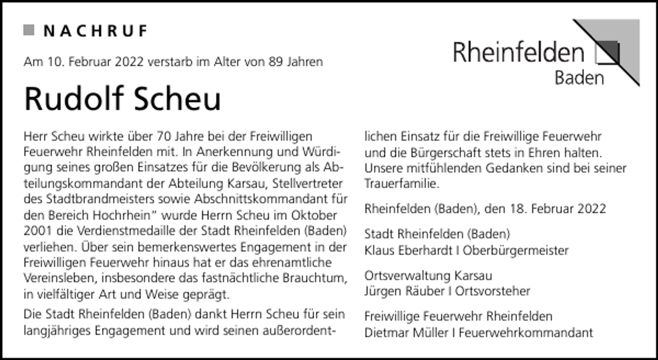 <p>NACHRUF<br />Am 10. Februar 2022 verstarb im Alter von 89 Jahren</p><p>Rudolf Scheu<br />Herr Scheu wirkte über 70 Jahre bei der Freiwilligen<br />Feuerwehr Rheinfelden mit. In Anerkennung und Würdigung seines großen Einsatzes für die Bevölkerung als Abteilungskommandant der Abteilung Karsau, Stellvertreter<br />des Stadtbrandmeisters sowie Abschnittskommandant für<br />den Bereich Hochrhein“ wurde Herrn Scheu im Oktober<br />2001 die Verdienstmedaille der Stadt Rheinfelden (Baden)<br />verliehen. Über sein bemerkenswertes Engagement in der<br />Freiwilligen Feuerwehr hinaus hat er das ehrenamtliche<br />Vereinsleben, insbesondere das fastnächtliche Brauchtum,<br />in vielfältiger Art und Weise geprägt.</p><p>lichen Einsatz für die Freiwillige Feuerwehr<br />und die Bürgerschaft stets in Ehren halten.<br />Unsere mitfühlenden Gedanken sind bei seiner<br />Trauerfamilie.</p><p>Die Stadt Rheinfelden (Baden) dankt Herrn Scheu für sein<br />langjähriges Engagement und wird seinen außerordent-</p><p>Freiwillige Feuerwehr Rheinfelden<br />Dietmar Müller I Feuerwehrkommandant</p><p>Rheinfelden (Baden), den 18. Februar 2022<br />Stadt Rheinfelden (Baden)<br />Klaus Eberhardt I Oberbürgermeister<br />Ortsverwaltung Karsau<br />Jürgen Räuber I Ortsvorsteher</p>