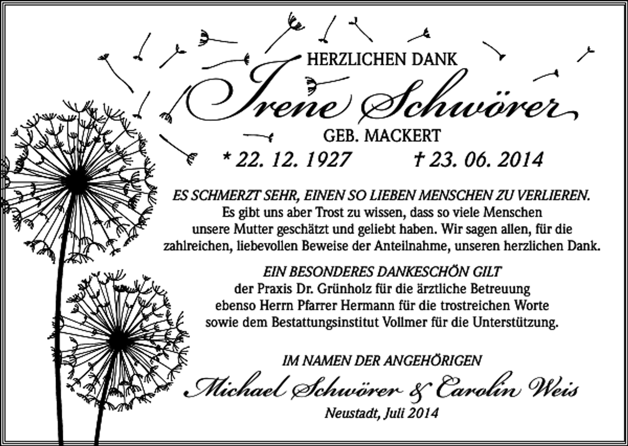 <p>Ine Schwör<br />HERZLICHEN DANK</p><p>GEB. MACKERT</p><p>* 22. 12. 1927</p><p>† 23. 06. 2014</p><p>ES SCHMERZT SEHR, EINEN SO LIEBEN MENSCHEN ZU VERLIEREN.<br />Es gibt uns aber Trost zu wissen, dass so viele Menschen<br />unsere Mutter geschätzt und geliebt haben. Wir sagen allen, für die<br />zahlreichen, liebevollen Beweise der Anteilnahme, unseren herzlichen Dank.<br />EIN BESONDERES DANKESCHÖN GILT<br />der Praxis Dr. Grünholz für die ärztliche Betreuung<br />ebenso Herrn Pfarrer Hermann für die trostreichen Worte<br />sowie dem Bestattungsinstitut Vollmer für die Unterstützung.</p><p>Michael Schwör &amp; Carolin Weis<br />IM NAMEN DER ANGEHÖRIGEN</p><p>Neustadt, Juli 2014</p>
