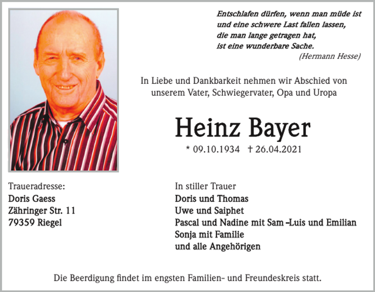 <p>(Hermann Hesse)</p><p>In Liebe und Dankbarkeit nehmen wir Abschied von<br />unserem Vater, Schwiegervater, Opa und Uropa</p><p>* 09.10.1934 † 26.04.2021</p><p>Traueradresse:</p><p>In stiller Trauer</p><p>Die Beerdigung ﬁndet im engsten Familien- und Freundeskreis statt.</p>