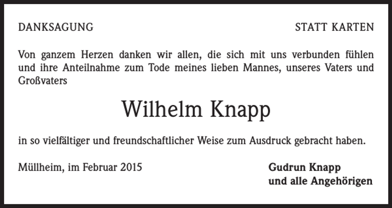 <p>DANKSAGUNG</p><p>STATT KARTEN</p><p>Von ganzem Herzen danken wir allen, die sich mit uns verbunden fühlen<br />und ihre Anteilnahme zum Tode meines lieben Mannes, unseres Vaters und<br />Großvaters</p><p>Wilhelm Knapp<br />in so vielfältiger und freundschaftlicher Weise zum Ausdruck gebracht haben.<br />Müllheim, im Februar 2015 Gudrun Knapp<br />und alle Angehörigen</p>