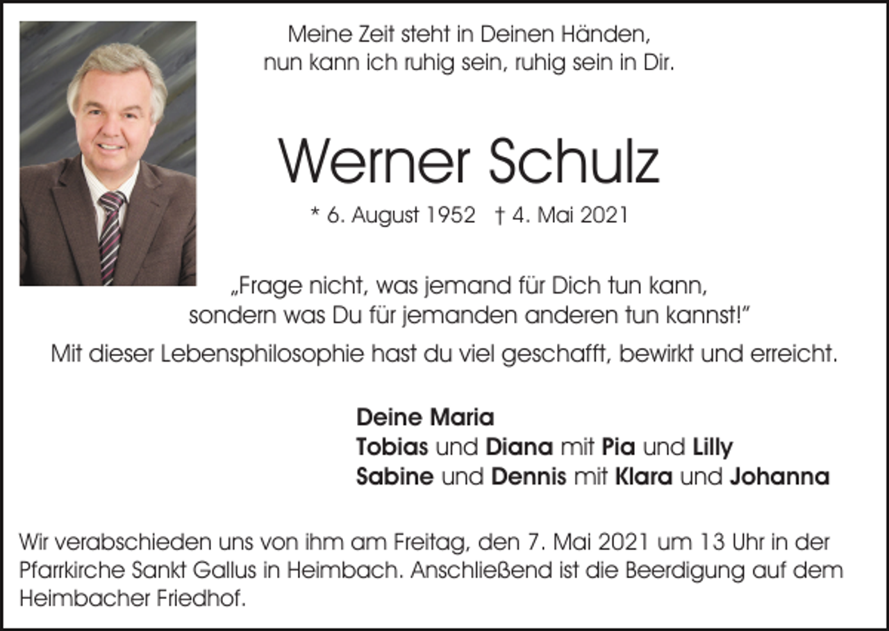 <p>Meine Zeit steht in Deinen Händen,<br />nun kann ich ruhig sein, ruhig sein in Dir.</p><p>Werner Schulz<br />* 6. August 1952 † 4. Mai 2021</p><p>„Frage nicht, was jemand für Dich tun kann,<br />sondern was Du für jemanden anderen tun kannst!”<br />Mit dieser Lebensphilosophie hast du viel geschafft, bewirkt und erreicht.<br />Deine Maria<br />Tobias und Diana mit Pia und Lilly<br />Sabine und Dennis mit Klara und Johanna<br />Wir verabschieden uns von ihm am Freitag, den 7. Mai 2021 um 13 Uhr in der<br />Pfarrkirche Sankt Gallus in Heimbach. Anschließend ist die Beerdigung auf dem<br />Heimbacher Friedhof.</p>