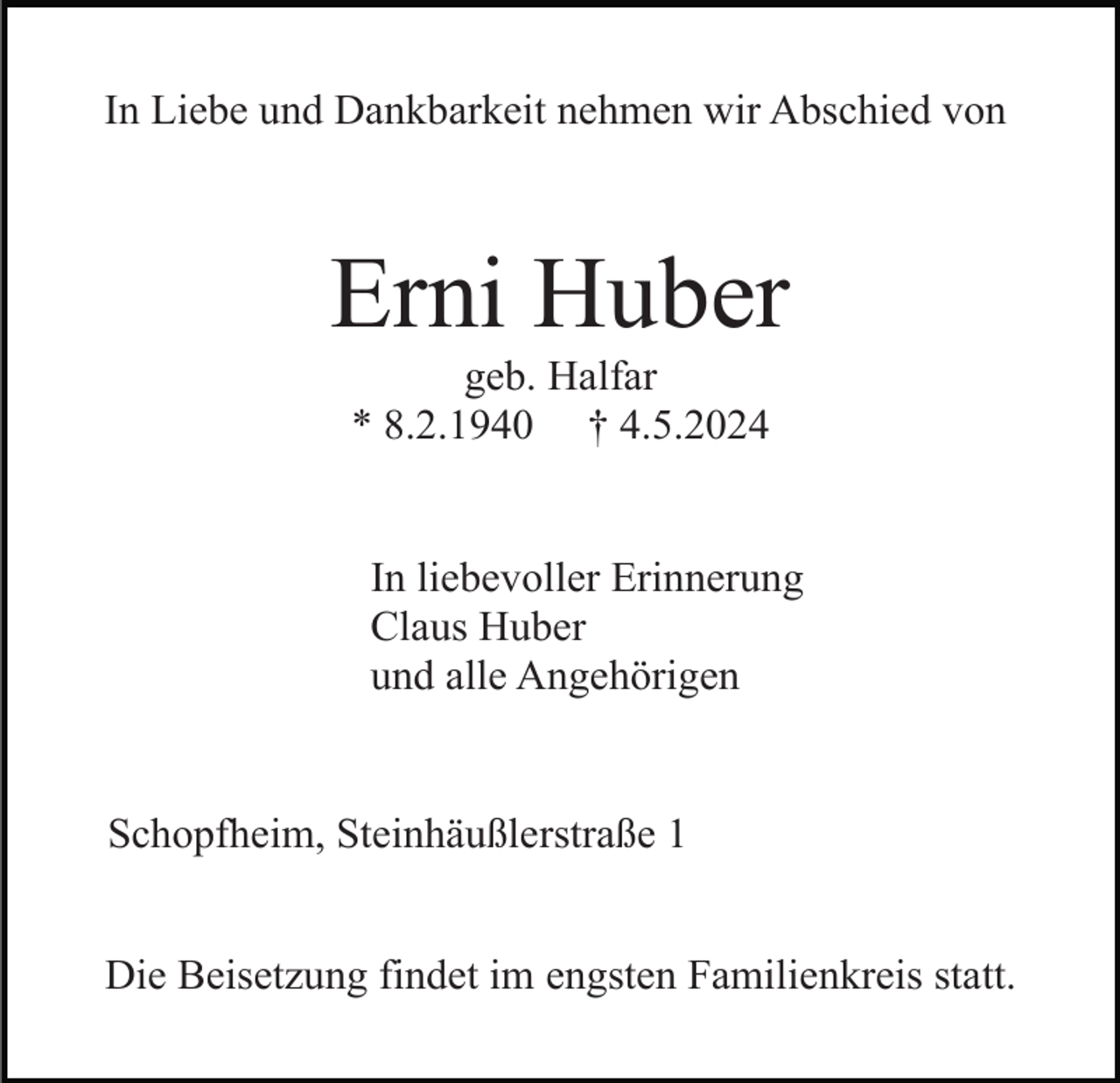 <p>In Liebe und Dankbarkeit nehmen wir Abschied von</p><p>Erni Huber<br />geb. Halfar<br />* 8.2.1940 † 4.5.2024</p><p>In liebevoller Erinnerung<br />Claus Huber<br />und alle Angehörigen</p><p>Schopfheim, Steinhäußlerstraße 1<br />Die Beisetzung findet im engsten Familienkreis statt.</p>