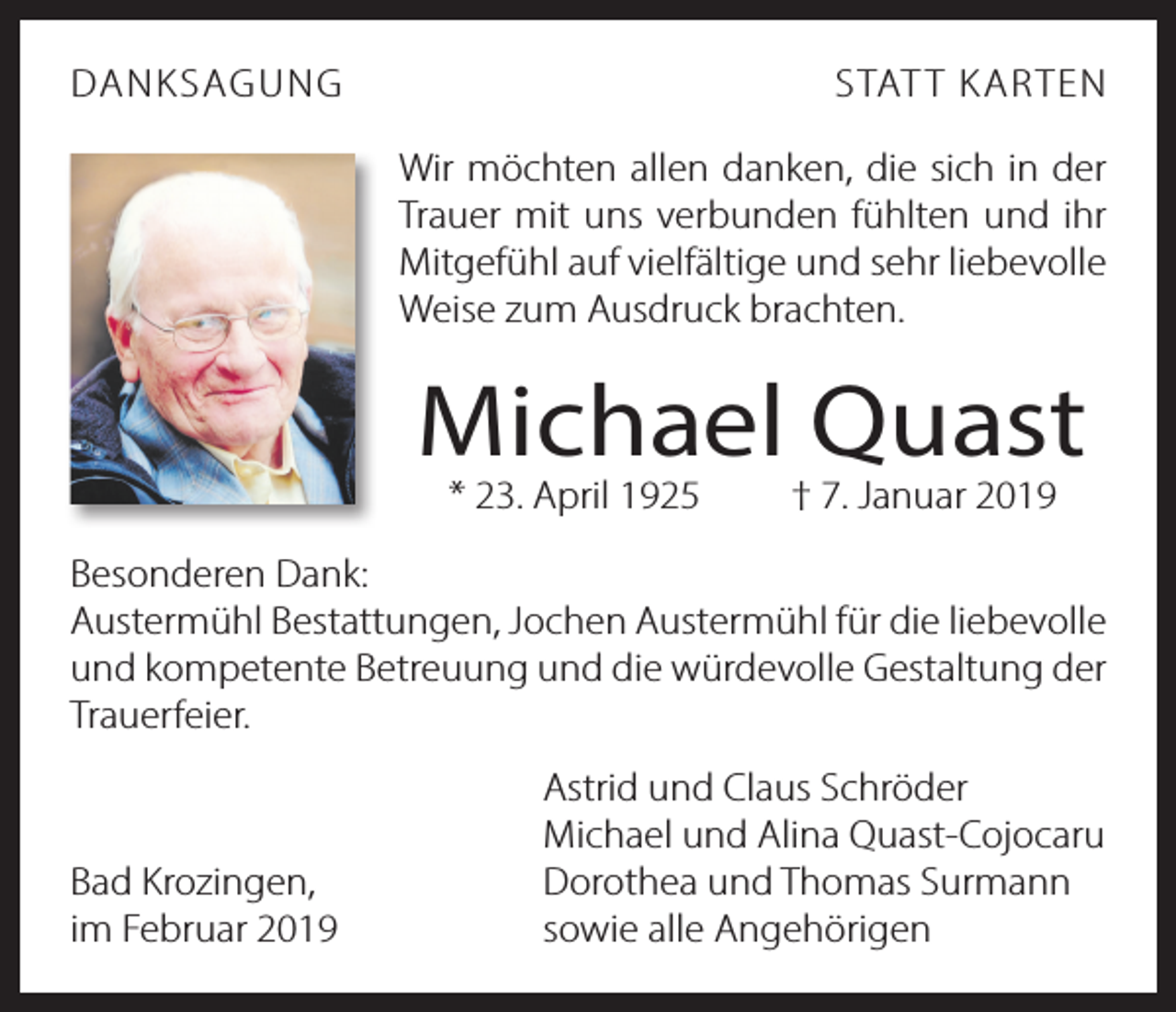 <p>DANKSAGUNG</p><p>STAT T KARTEN<br />Wir möchten allen danken, die sich in der<br />Trauer mit uns verbunden fühlten und ihr<br />Mitgefühl auf vielfältige und sehr liebevolle<br />Weise zum Ausdruck brachten.</p><p>Michael Quast<br />* 23. April 1925 † 7. Januar 2019</p><p>Besonderen Dank:<br />Austermühl Bestattungen, Jochen Austermühl für die liebevolle<br />und kompetente Betreuung und die würdevolle Gestaltung der<br />Trauerfeier.</p><p>Bad Krozingen,<br />im Februar 2019</p><p>Astrid und Claus Schröder<br />Michael und Alina Quast-Cojocaru<br />Dorothea und Thomas Surmann<br />sowie alle Angehörigen</p>