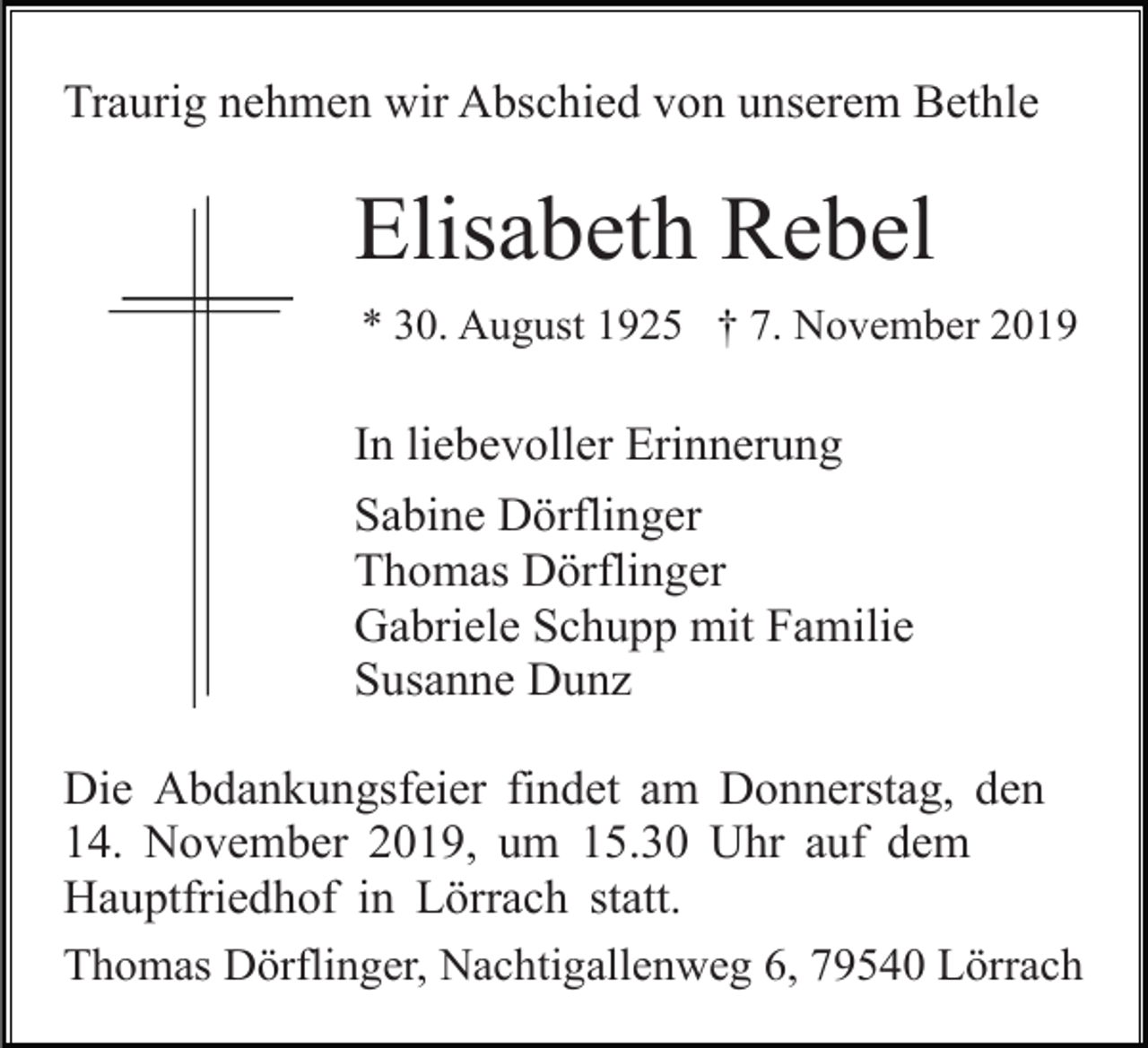 <p>Traurig nehmen wir Abschied von unserem Bethle</p><p>Elisabeth Rebel<br />* 30. August 1925 † 7. November 2019</p><p>In liebevoller Erinnerung<br />Sabine Dörflinger<br />Thomas Dörflinger<br />Gabriele Schupp mit Familie<br />Susanne Dunz<br />Die Abdankungsfeier findet am Donnerstag, den<br />14. November 2019, um 15.30 Uhr auf dem<br />Hauptfriedhof in Lörrach statt.<br />Thomas Dörflinger, Nachtigallenweg 6, 79540 Lörrach</p>