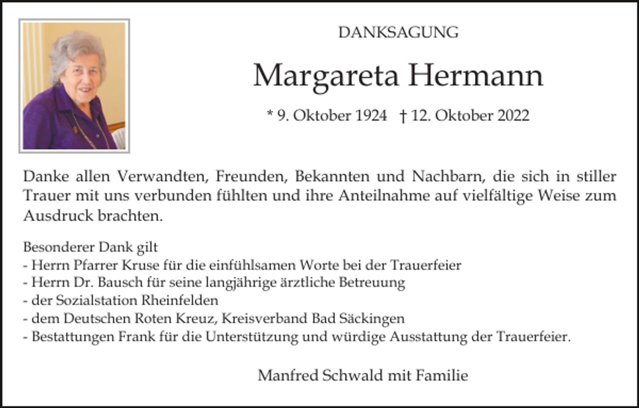 <p>DANKSAGUNG</p><p>Margareta Hermann<br />* 9. Oktober 1924 † 12. Oktober 2022</p><p>Danke allen Verwandten, Freunden, Bekannten und Nachbarn, die sich in stiller<br />Trauer mit uns verbunden fühlten und ihre Anteilnahme auf vielfältige Weise zum<br />Ausdruck brachten.<br />Besonderer Dank gilt<br />- Herrn Pfarrer Kruse für die einfühlsamen Worte bei der Trauerfeier<br />- Herrn Dr. Bausch für seine langjährige ärztliche Betreuung<br />- der Sozialstation Rheinfelden<br />- dem Deutschen Roten Kreuz, Kreisverband Bad Säckingen<br />- Bestattungen Frank für die Unterstützung und würdige Ausstattung der Trauerfeier.</p><p>Manfred Schwald mit Familie</p>