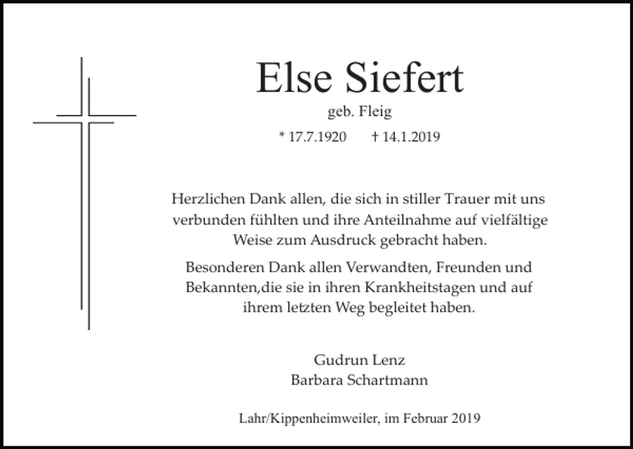 <p>Else Siefert<br />geb. Fleig<br />* 17.7.1920</p><p>† 14.1.2019</p><p>Herzlichen Dank allen, die sich in stiller Trauer mit uns<br />verbunden fühlten und ihre Anteilnahme auf vielfältige<br />Weise zum Ausdruck gebracht haben.<br />Besonderen Dank allen Verwandten, Freunden und<br />Bekannten,die sie in ihren Krankheitstagen und auf<br />ihrem le�ten Weg begleitet haben.<br />Gudrun Lenz<br />Barbara Schartmann<br />Lahr/Kippenheimweiler, im Februar 2019</p>