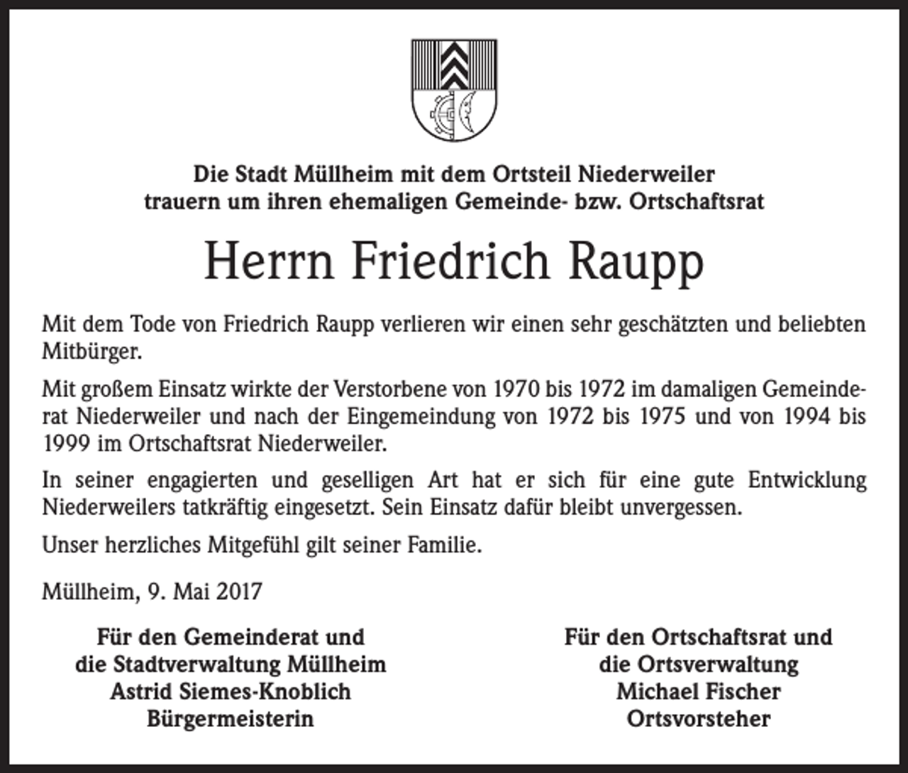 <p>Die Stadt Müllheim mit dem Ortsteil Niederweiler<br />trauern um ihren ehemaligen Gemeinde- bzw. Ortschaftsrat</p><p>Herrn Friedrich Raupp<br />Mit dem Tode von Friedrich Raupp verlieren wir einen sehr geschätzten und beliebten<br />Mitbürger.<br />Mit großem Einsatz wirkte der Verstorbene von 1970 bis 1972 im damaligen Gemeinde­<br />rat Niederweiler und nach der Eingemeindung von 1972 bis 1975 und von 1994 bis<br />1999 im Ortschaftsrat Niederweiler.<br />In seiner engagierten und geselligen Art hat er sich für eine gute Entwicklung<br />­Niederweilers tatkräftig eingesetzt. Sein Einsatz dafür bleibt unvergessen.<br />Unser ­herzliches Mitgefühl gilt seiner Familie.<br />Müllheim, 9. Mai 2017</p><p>Für den Gemeinderat und<br />die Stadtverwaltung Müllheim<br />Astrid Siemes-Knoblich<br />Bürgermeisterin</p><p>Für den Ortschaftsrat und<br />die Ortsverwaltung<br />Michael Fischer<br />Ortsvorsteher</p>