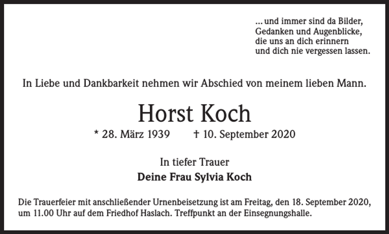 <p>… und immer sind da Bilder,<br />Gedanken und Augenblicke,<br />die uns an dich erinnern<br />und dich nie vergessen lassen.</p><p>In Liebe und Dankbarkeit nehmen wir Abschied von meinem lieben Mann.</p><p>Horst Koch</p><p>* 28. März 1939 † 10. September 2020<br />In tiefer Trauer<br />Deine Frau Sylvia Koch<br />Die Trauerfeier mit anschließender Urnenbeisetzung ist am Freitag, den 18. September 2020,<br />um 11.00 Uhr auf dem Friedhof Haslach. Treffpunkt an der Einsegnungshalle.</p>