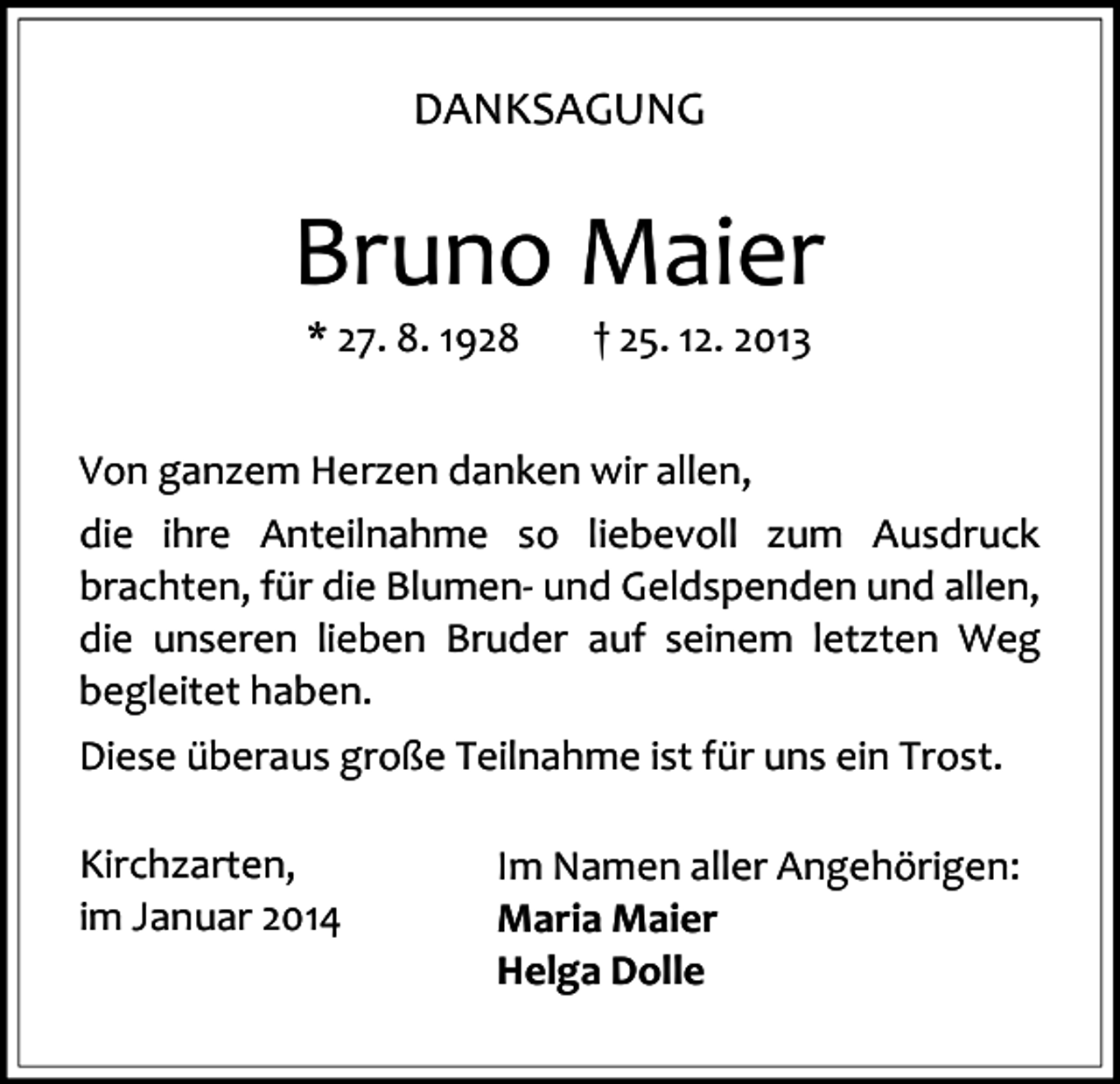 <p>DANKSAGUNG</p><p>Bruno Maier<br />* 27. 8. 1928</p><p>† 25. 12. 2013</p><p>Von ganzem Herzen danken wir allen,<br />die ihre Anteilnahme so liebevoll zum Ausdruck<br />brachten, für die Blumen- und Geldspenden und allen,<br />die unseren lieben Bruder auf seinem letzten Weg<br />begleitet haben.<br />Diese überaus große Teilnahme ist für uns ein Trost.<br />Kirchzarten,<br />im Januar 2014</p><p>Im Namen aller Angehörigen:<br />Maria Maier<br />Helga Dolle</p>