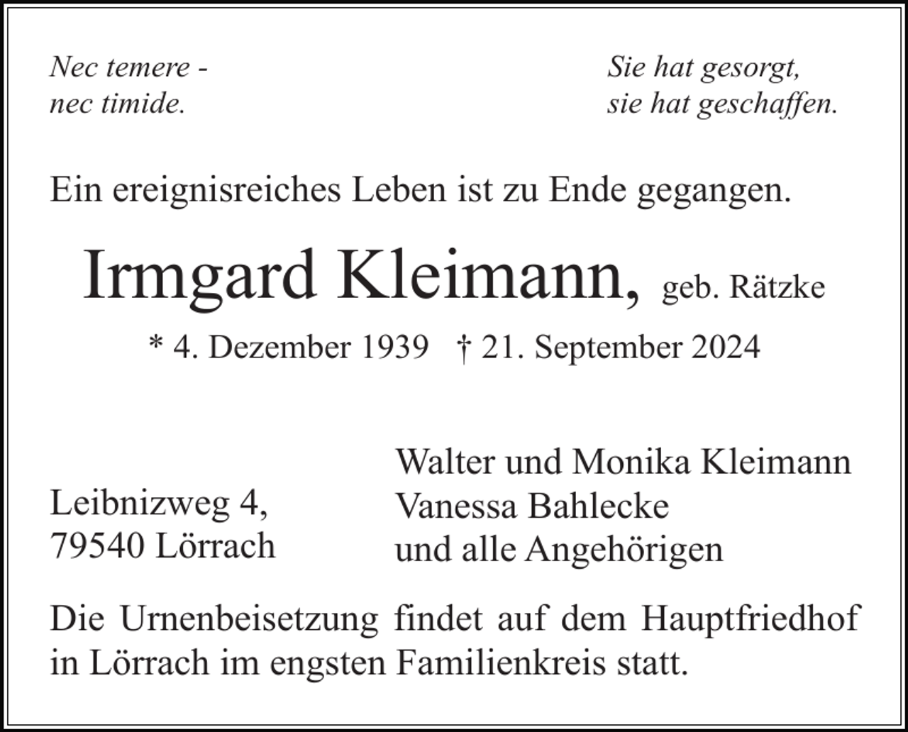 <p>Nec temere nec timide.</p><p>Sie hat gesorgt,<br />sie hat geschaffen.</p><p>Ein ereignisreiches Leben ist zu Ende gegangen.</p><p>Irmgard Kleimann, geb. Rätzke<br />* 4. Dezember 1939 † 21. September 2024</p><p>Leibnizweg 4,<br />79540 Lörrach</p><p>Walter und Monika Kleimann<br />Vanessa Bahlecke<br />und alle Angehörigen</p><p>Die Urnenbeisetzung findet auf dem Hauptfriedhof<br />in Lörrach im engsten Familienkreis statt.</p>