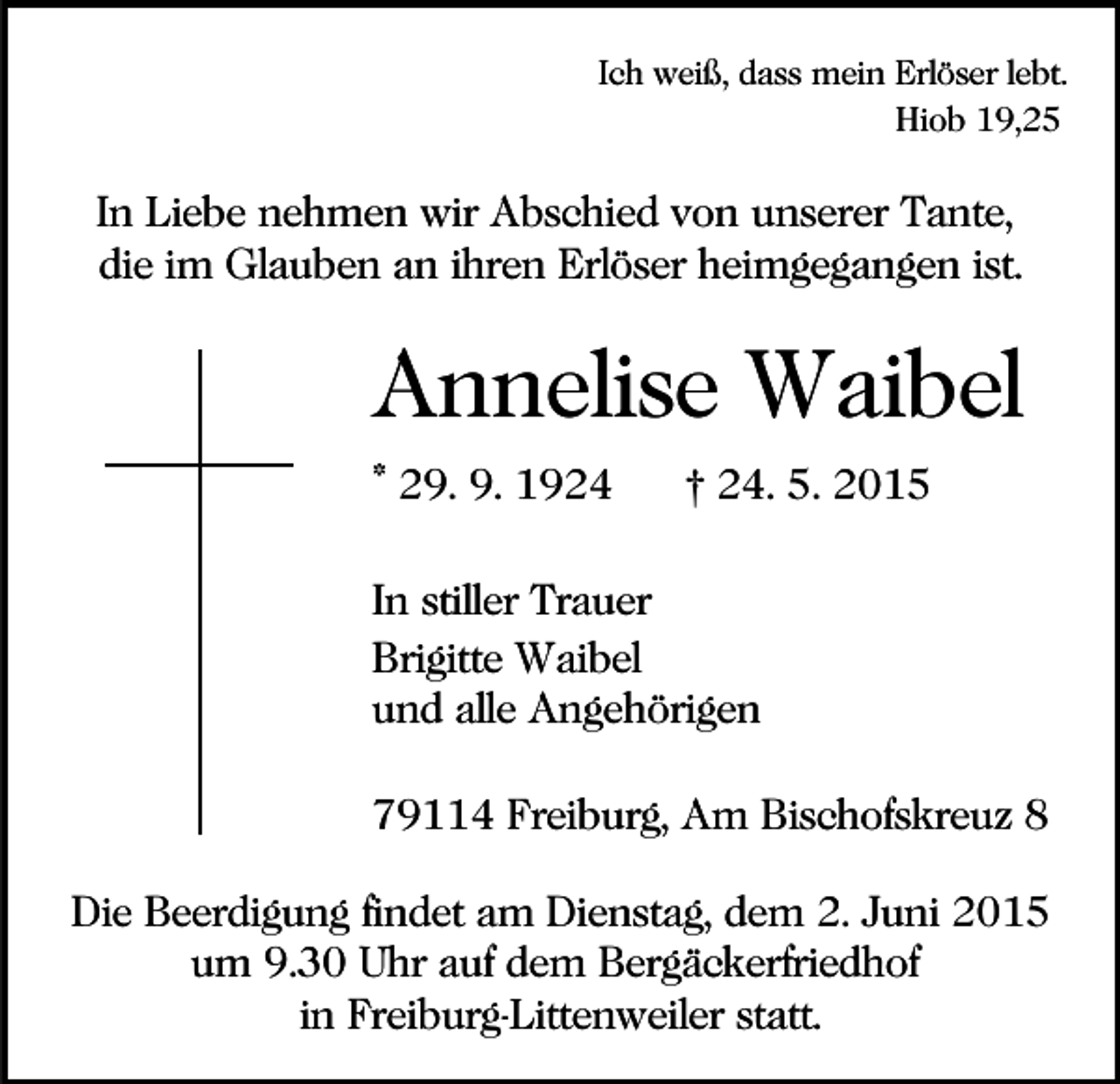 <p>Ich weiß, dass mein Erlöser lebt.<br />Hiob 19,25</p><p>In Liebe nehmen wir Abschied von unserer Tante,<br />die im Glauben an ihren Erlöser heimgegangen ist.</p><p>Annelise Waibel<br />* 29. 9. 1924</p><p>† 24. 5. 2015</p><p>In stiller Trauer<br />Brigitte Waibel<br />und alle Angehörigen<br />79114 Freiburg, Am Bischofskreuz 8<br />Die Beerdigung findet am Dienstag, dem 2. Juni 2015<br />um 9.30 Uhr auf dem Bergäckerfriedhof<br />in Freiburg-Littenweiler statt.</p>