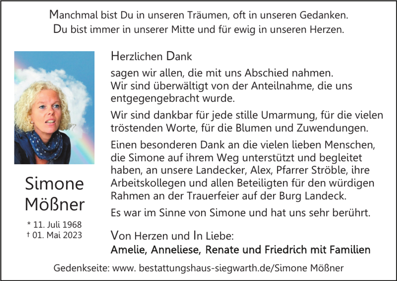 <p>Manchmal bist Du in unseren Träumen, oft in unseren Gedanken.<br />Du bist immer in unserer Mitte und für ewig in unseren Herzen.</p><p>Herzlichen Dank<br />sagen wir allen, die mit uns Abschied nahmen.<br />Wir sind überwältigt von der Anteilnahme, die uns<br />entgegengebracht wurde.<br />Wir sind dankbar für jede stille Umarmung, für die vielen<br />tröstenden Worte, für die Blumen und Zuwendungen.</p><p>Simone<br />Mößner<br />* 11. Juli 1968<br />† 01. Mai 2023</p><p>Einen besonderen Dank an die vielen lieben Menschen,<br />die Simone auf ihrem Weg unterstützt und begleitet<br />haben, an unsere Landecker, Alex, Pfarrer Ströble, ihre<br />Arbeitskollegen und allen Beteiligten für den würdigen<br />Rahmen an der Trauerfeier auf der Burg Landeck.<br />Es war im Sinne von Simone und hat uns sehr berührt.</p><p>Von Herzen und In Liebe:</p><p>Gedenkseite: www. bestattungshaus-siegwarth.de/Simone Mößner</p>