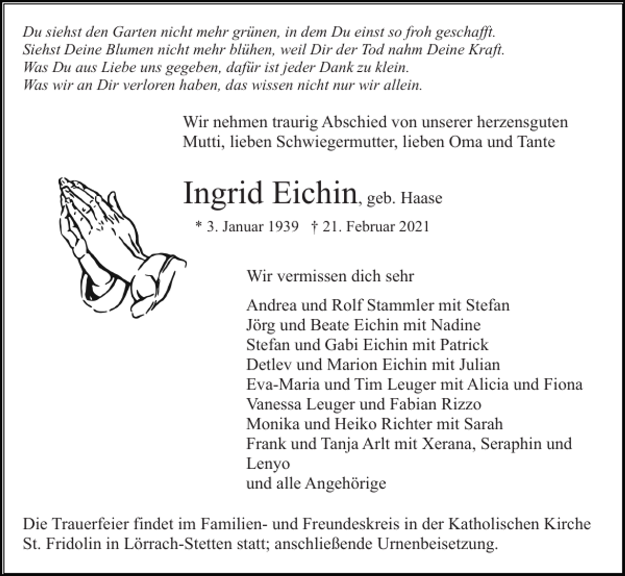 <p>Du siehst den Garten nicht mehr grünen, in dem Du einst so froh geschafft.<br />Siehst Deine Blumen nicht mehr blühen, weil Dir der Tod nahm Deine Kraft.<br />Was Du aus Liebe uns gegeben, dafür ist jeder Dank zu klein.<br />Was wir an Dir verloren haben, das wissen nicht nur wir allein.</p><p>Wir nehmen traurig Abschied von unserer herzensguten<br />Mutti, lieben Schwiegermutter, lieben Oma und Tante</p><p>Ingrid Eichin, geb. Haase<br />* 3. Januar 1939 † 21. Februar 2021</p><p>Wir vermissen dich sehr<br />Andrea und Rolf Stammler mit Stefan<br />Jörg und Beate Eichin mit Nadine<br />Stefan und Gabi Eichin mit Patrick<br />Detlev und Marion Eichin mit Julian<br />Eva-Maria und Tim Leuger mit Alicia und Fiona<br />Vanessa Leuger und Fabian Rizzo<br />Monika und Heiko Richter mit Sarah<br />Frank und Tanja Arlt mit Xerana, Seraphin und<br />Lenyo<br />und alle Angehörige<br />Die Trauerfeier findet im Familien- und Freundeskreis in der Katholischen Kirche<br />St. Fridolin in Lörrach-Stetten statt; anschließende Urnenbeisetzung.</p>