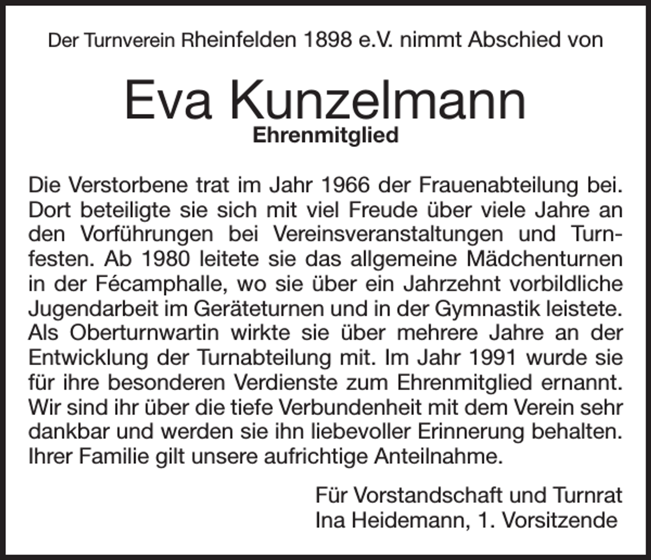 <p>Der Turnverein Rheinfelden 1898 e.V. nimmt Abschied von</p><p>Eva Kunzelmann<br />Ehrenmitglied<br />Die Verstorbene trat im Jahr 1966 der Frauenabteilung bei.<br />Dort beteiligte sie sich mit viel Freude über viele Jahre an<br />den Vorführungen bei Vereinsveranstaltungen und Turnfesten. Ab 1980 leitete sie das allgemeine Mädchenturnen<br />in der Fécamphalle, wo sie über ein Jahrzehnt vorbildliche<br />Jugendarbeit im Geräteturnen und in der Gymnastik leistete.<br />Als Oberturnwartin wirkte sie über mehrere Jahre an der<br />Entwicklung der Turnabteilung mit. Im Jahr 1991 wurde sie<br />für ihre besonderen Verdienste zum Ehrenmitglied ernannt.<br />Wir sind ihr über die tiefe Verbundenheit mit dem Verein sehr<br />dankbar und werden sie ihn liebevoller Erinnerung behalten.<br />Ihrer Familie gilt unsere aufrichtige Anteilnahme.<br />Für Vorstandschaft und Turnrat<br />Ina Heidemann, 1. Vorsitzende</p>