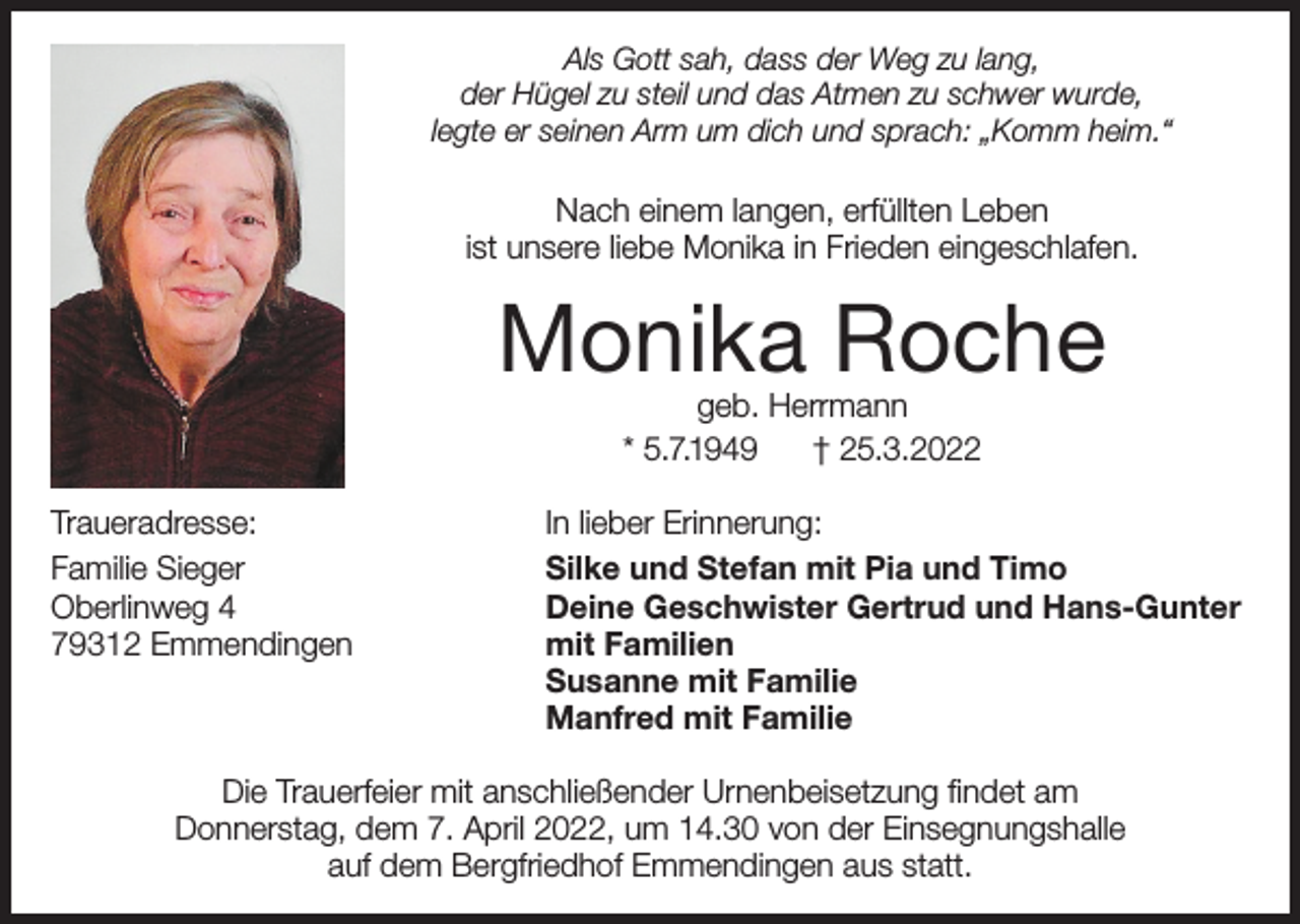<p>Als Gott sah, dass der Weg zu lang,<br />der Hügel zu steil und das Atmen zu schwer wurde,<br />legte er seinen Arm um dich und sprach: „Komm heim.“</p><p>Nach einem langen, erfüllten Leben<br />ist unsere liebe Monika in Frieden eingeschlafen.</p><p>Monika Roche<br />geb. Herrmann<br />* 5.7.1949<br />† 25.3.2022</p><p>Traueradresse:<br />Familie Sieger<br />Oberlinweg 4<br />79312 Emmendingen</p><p>In lieber Erinnerung:<br />Silke und Stefan mit Pia und Timo<br />Deine Geschwister Gertrud und Hans-Gunter<br />mit Familien<br />Susanne mit Familie<br />Manfred mit Familie</p><p>Die Trauerfeier mit anschließender Urnenbeisetzung findet am<br />Donnerstag, dem 7. April 2022, um 14.30 von der Einsegnungshalle<br />auf dem Bergfriedhof Emmendingen aus statt.</p>