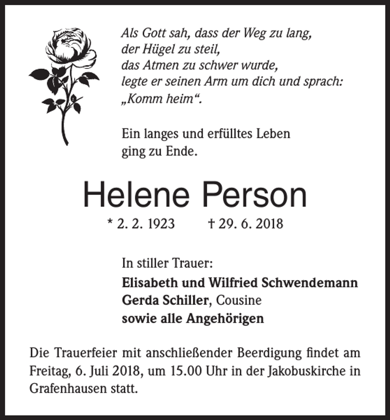 <p>Als Gott sah, dass der Weg zu lang,<br />der Hügel zu steil,<br />das Atmen zu schwer wurde,<br />legte er seinen Arm um dich und sprach:<br />„Komm heim“.</p><p>Ein langes und erfülltes Leben<br />ging zu Ende.</p><p>Helene Person<br />* 2. 2. 1923</p><p>† 29. 6. 2018</p><p>In stiller Trauer:<br />Elisabeth und Wilfried Schwendemann<br />Gerda Schiller, Cousine<br />sowie alle Angehörigen<br />Die Trauerfeier mit anschließender Beerdigung findet am<br />Freitag, 6. Juli 2018, um 15.00 Uhr in der Jakobuskirche in<br />Grafenhausen statt.</p>