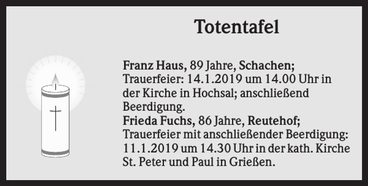 <p>Totentafel<br />Franz Haus, 89 Jahre, Schachen;<br />Trauerfeier: 14.1.2019 um 14.00 Uhr in<br />der Kirche in Hochsal; anschließend<br />Beerdigung.<br />Frieda Fuchs, 86 Jahre, Reutehof;<br />Trauerfeier mit anschließender Beerdigung:<br />11.1.2019 um 14.30 Uhr in der kath. Kirche<br />St. Peter und Paul in Grießen.</p>