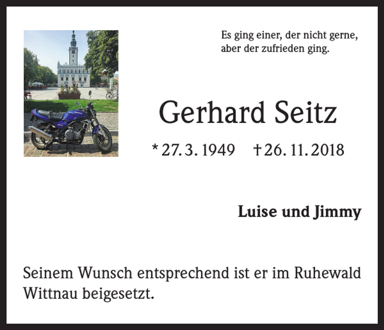 <p>Es ging einer, der nicht gerne,<br />aber der zufrieden ging.</p><p>Gerhard Seitz<br />* 27. 3. 1949 † 26. 11. 2018<br />Luise und Jimmy<br />Seinem Wunsch entsprechend ist er im Ruhewald<br />Wittnau beigesetzt.</p>