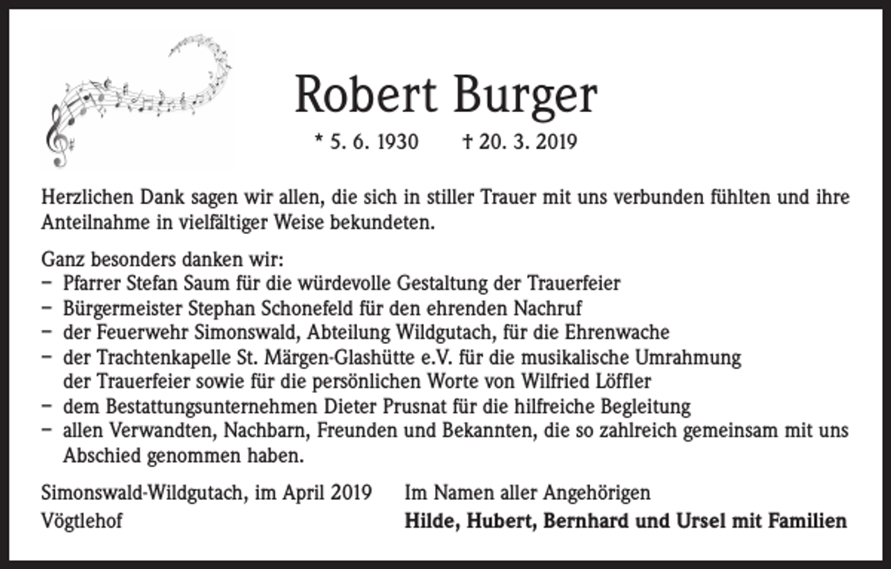 <p>Robert Burger<br />* 5. 6. 1930 † 20. 3. 2019<br />Herzlichen Dank sagen wir allen, die sich in stiller Trauer mit uns verbunden fühlten und ihre<br />Anteilnahme in vielfältiger Weise bekundeten.<br />Ganz besonders danken wir:<br />– Pfarrer Stefan Saum für die würdevolle Gestaltung der Trauerfeier<br />– Bürgermeister Stephan Schonefeld für den ehrenden Nachruf<br />– der Feuerwehr Simonswald, Abteilung Wildgutach, für die Ehrenwache<br />– der Trachtenkapelle St. Märgen-Glashütte e.V. für die musikalische Umrahmung<br />der Trauerfeier sowie für die persönlichen Worte von Wilfried Löffler<br />– dem Bestattungsunternehmen Dieter Prusnat für die hilfreiche Begleitung<br />– allen Verwandten, Nachbarn, Freunden und Bekannten, die so zahlreich gemeinsam mit uns<br />Abschied genommen haben.<br />Simonswald-Wildgutach, im April 2019<br />Vögtlehof</p><p>Im Namen aller Angehörigen<br />Hilde, Hubert, Bernhard und Ursel mit Familien</p>