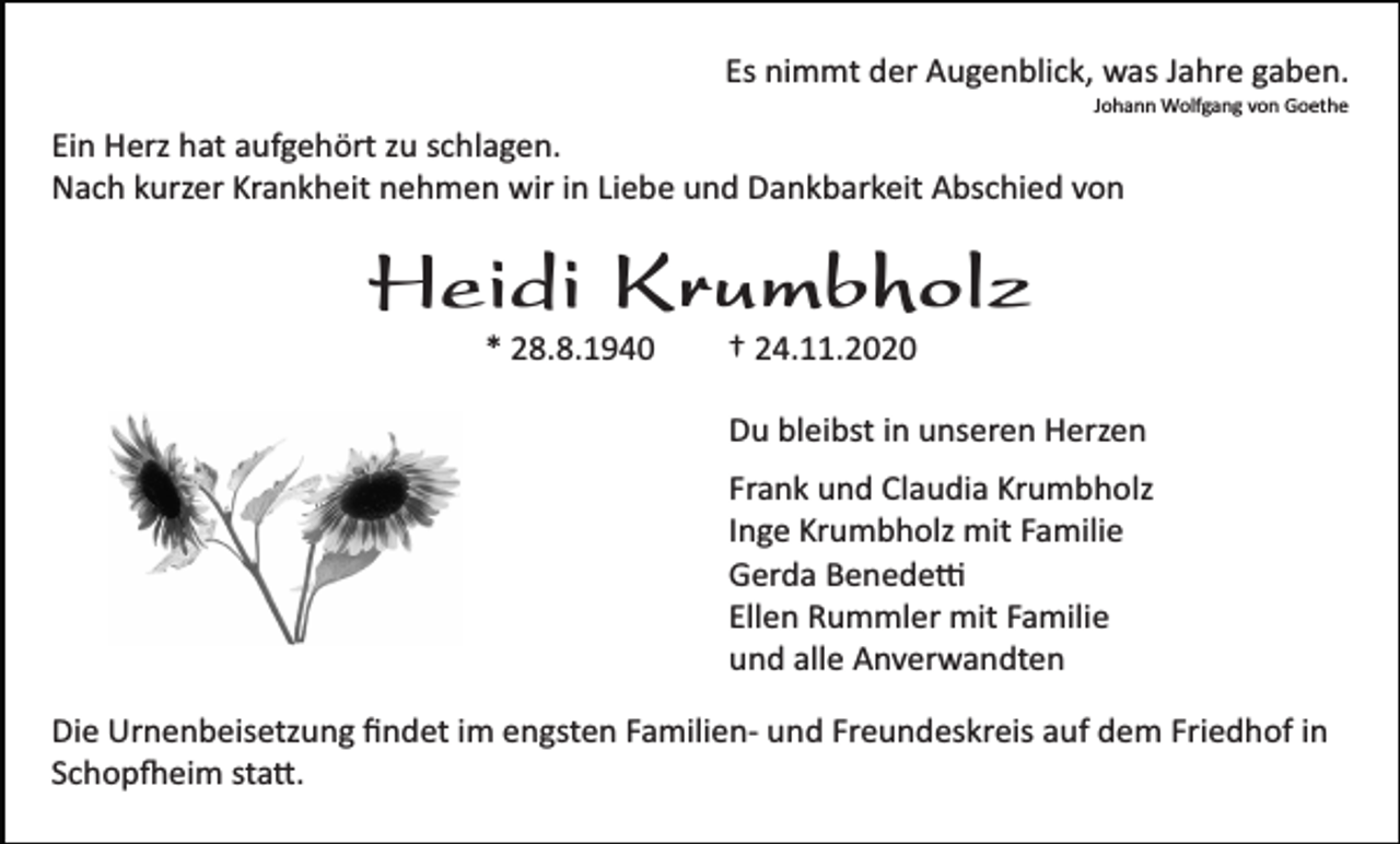 <p>Es nimmt der Augenblick, was Jahre gaben.<br />Johann Wolfgang von Goethe</p><p>Ein Herz hat aufgehört zu schlagen.<br />Nach kurzer Krankheit nehmen wir in Liebe und Dankbarkeit Abschied von</p><p>Heidi Krumbholz<br />* 28.8.1940</p><p>† 24.11.2020<br />Du bleibst in unseren Herzen<br />Frank und Claudia Krumbholz<br />Inge Krumbholz mit Familie<br />Gerda Benede�<br />Ellen Rummler mit Familie<br />und alle Anverwandten</p><p>Die Urnenbeisetzung ﬁndet im engsten Familien­ und Freundeskreis auf dem Friedhof in<br />Schop�eim sta�.</p>