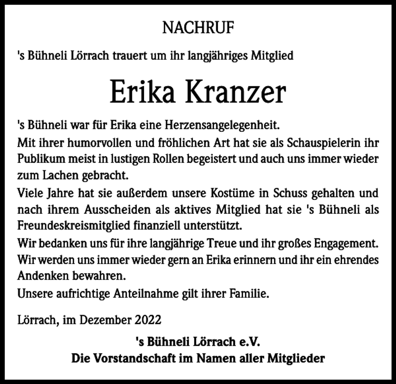 <p>NACHRUF<br />'s Bühneli Lörrach trauert um ihr langjähriges Mitglied</p><p>Erika Kranzer<br />'s Bühneli war für Erika eine Herzensangelegenheit.<br />Mit ihrer humorvollen und fröhlichen Art hat sie als Schauspielerin ihr<br />Publikum meist in lustigen Rollen begeistert und auch uns immer wieder<br />zum Lachen gebracht.<br />Viele Jahre hat sie außerdem unsere Kostüme in Schuss gehalten und<br />nach ihrem Ausscheiden als aktives Mitglied hat sie 's Bühneli als<br />Freundeskreismitglied finanziell unterstützt.<br />Wir bedanken uns für ihre langjährige Treue und ihr großes Engagement.<br />Wir werden uns immer wieder gern an Erika erinnern und ihr ein ehrendes<br />Andenken bewahren.<br />Unsere aufrichtige Anteilnahme gilt ihrer Familie.<br />Lörrach, im Dezember 2022<br />'s Bühneli Lörrach e.V.<br />Die Vorstandschaft im Namen aller Mitglieder</p>