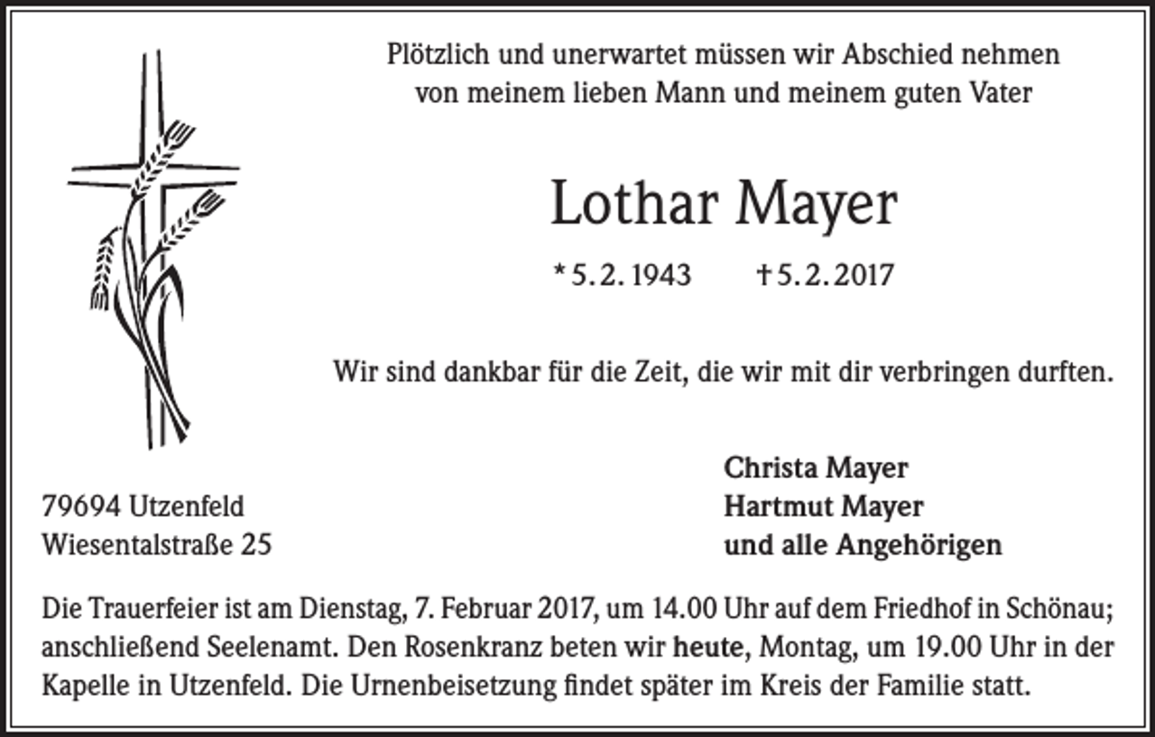 <p>Plötzlich und unerwartet müssen wir Abschied nehmen<br />von meinem lieben Mann und meinem guten Vater</p><p>Lothar Mayer<br />* 5. 2. 1943</p><p>† 5. 2. 2017</p><p>Wir sind dankbar für die Zeit, die wir mit dir verbringen durften.</p><p>79694 Utzenfeld<br />Wiesentalstraße 25</p><p>Christa Mayer<br />Hartmut Mayer<br />und alle Angehörigen</p><p>Die Trauerfeier ist am Dienstag, 7. Februar 2017, um 14.00 Uhr auf dem Friedhof in ­Schönau;<br />anschließend Seelenamt. Den Rosenkranz beten wir heute, Montag, um 19.00 Uhr in der<br />Kapelle in Utzenfeld. Die Urnenbeisetzung findet später im Kreis der Familie statt.</p>