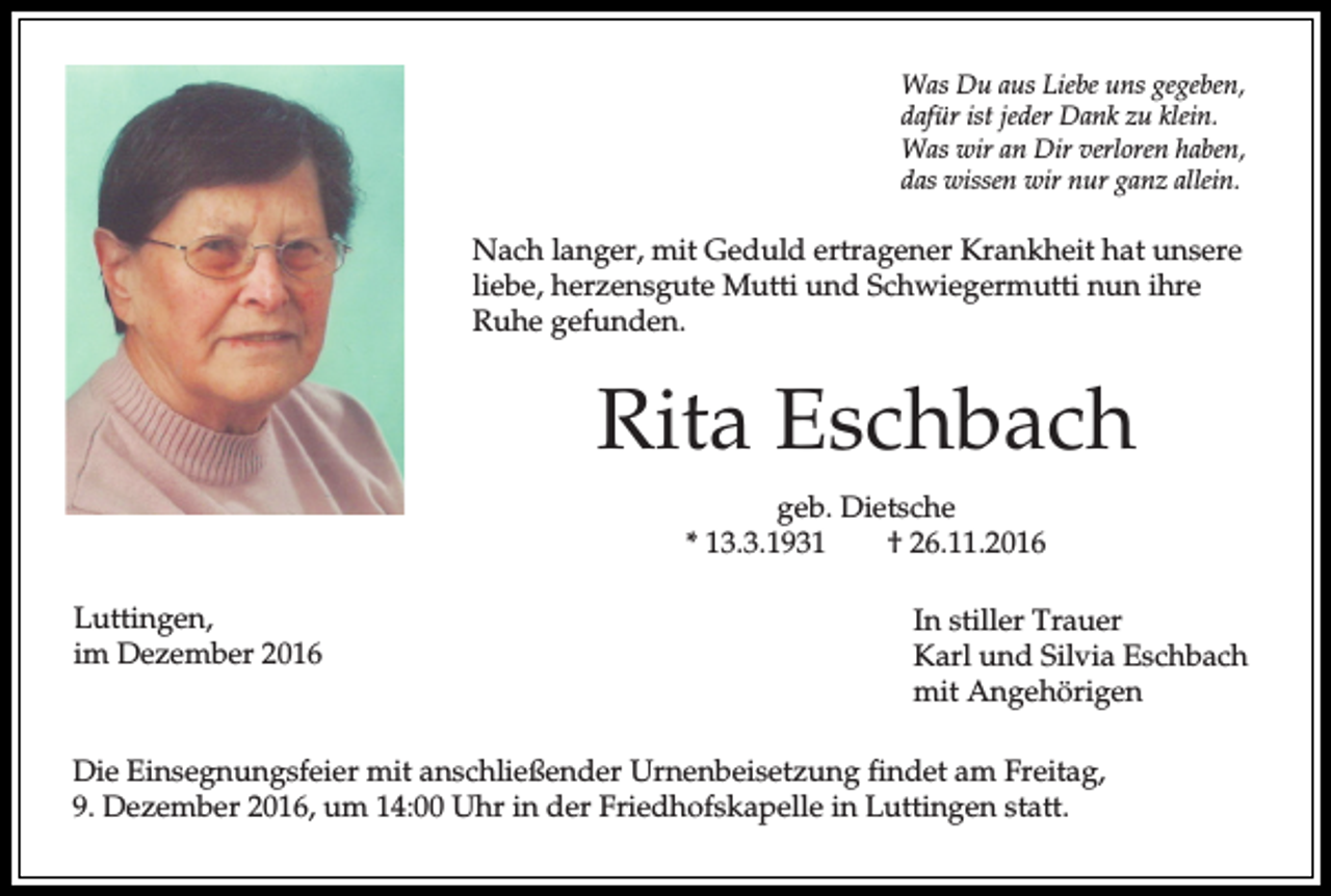 <p>Was Du aus Liebe uns gegeben,<br />dafür ist jeder Dank zu klein.<br />Was wir an Dir verloren haben,<br />das wissen wir nur ganz allein.</p><p>Nach langer, mit Geduld ertragener Krankheit hat unsere<br />liebe, herzensgute Mutti und Schwiegermutti nun ihre<br />Ruhe gefunden.</p><p>Rita Eschbach<br />geb. Dietsche<br />* 13.3.1931<br />† 26.11.2016<br />Luttingen,<br />im Dezember 2016</p><p>In stiller Trauer<br />Karl und Silvia Eschbach<br />mit Angehörigen</p><p>Die Einsegnungsfeier mit anschließender Urnenbeisetzung findet am Freitag,<br />9. Dezember 2016, um 14:00 Uhr in der Friedhofskapelle in Luttingen statt.</p>
