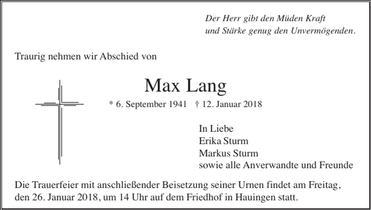 <p>Der Herr gibt den Müden Kraft<br />und Stärke genug den Unvermögenden.</p><p>Traurig nehmen wir Abschied von</p><p>Max Lang<br />* 6. September 1941 † 12. Januar 2018</p><p>In Liebe<br />Erika Sturm<br />Markus Sturm<br />sowie alle Anverwandte und Freunde<br />Die Trauerfeier mit anschließender Beisetzung seiner Urnen findet am Freitag,<br />den 26. Januar 2018, um 14 Uhr auf dem Friedhof in Hauingen statt.</p>