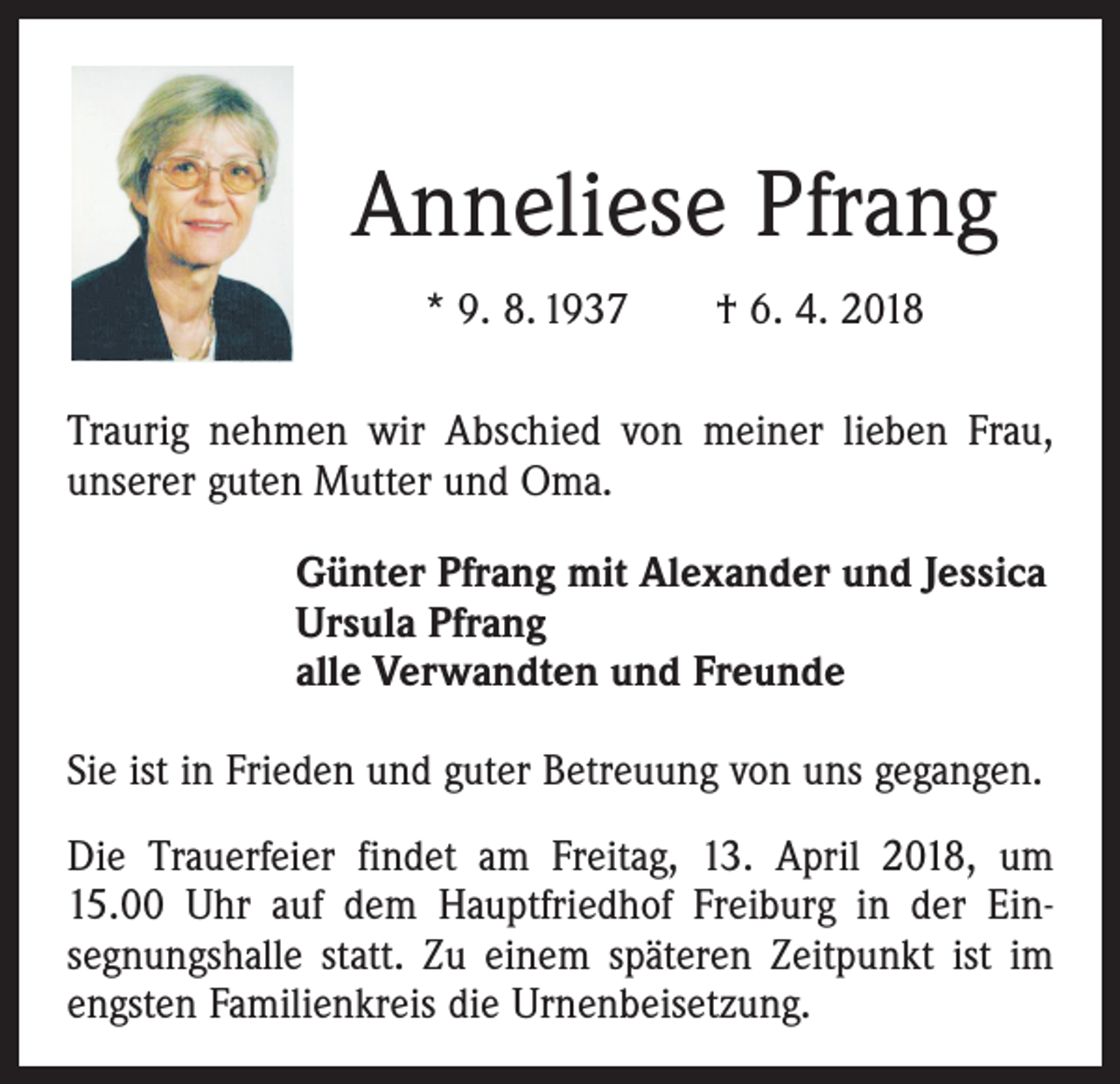 <p>Anneliese Pfrang<br />* 9. 8. 1937 † 6. 4. 2018<br />Traurig nehmen wir Abschied von meiner lieben Frau,<br />unserer guten Mutter und Oma.<br />Günter Pfrang mit Alexander und Jessica<br />Ursula Pfrang<br />alle Verwandten und Freunde<br />Sie ist in Frieden und guter Betreuung von uns gegangen.<br />Die Trauerfeier findet am Freitag, 13. April 2018, um<br />15.00 Uhr auf dem Hauptfriedhof Freiburg in der Ein­<br />segnungshalle statt. Zu einem späteren Zeitpunkt ist im<br />engsten Familienkreis die Urnenbeisetzung.</p>
