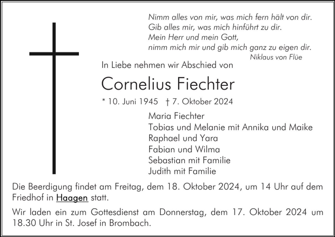 <p>Nimm alles von mir, was mich fern hält von dir.<br />Gib alles mir, was mich hinführt zu dir.<br />Mein Herr und mein Gott,<br />nimm mich mir und gib mich ganz zu eigen dir.</p><p>In Liebe nehmen wir Abschied von</p><p>Niklaus von Flüe</p><p>Cornelius Fiechter<br />* 10. Juni 1945 † 7. Oktober 2024</p><p>Maria Fiechter<br />Tobias und Melanie mit Annika und Maike<br />Raphael und Yara<br />Fabian und Wilma<br />Sebastian mit Familie<br />Judith mit Familie<br />Die Beerdigung findet am Freitag, dem 18. Oktober 2024, um 14 Uhr auf dem<br />statt.<br />Friedhof in<br />Wir laden ein zum Gottesdienst am Donnerstag, dem 17. Oktober 2024 um<br />18.30 Uhr in St. Josef in Brombach.</p>