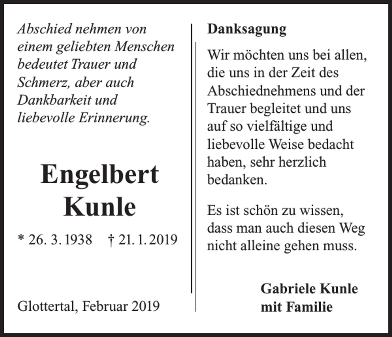 <p>Abschied nehmen von<br />einem geliebten Menschen<br />bedeutet Trauer und<br />Schmerz, aber auch<br />Dankbarkeit und<br />liebevolle Erinnerung.</p><p>Engelbert<br />Kunle<br />* 26. 3. 1938</p><p>† 21. 1. 2019</p><p>Glottertal, Februar 2019</p><p>Danksagung<br />Wir möchten uns bei allen,<br />die uns in der Zeit des<br />Abschiednehmens und der<br />Trauer begleitet und uns<br />auf so vielfältige und<br />liebevolle Weise bedacht<br />haben, sehr herzlich<br />bedanken.<br />Es ist schön zu wissen,<br />dass man auch diesen Weg<br />nicht alleine gehen muss.</p><p>Gabriele Kunle<br />mit Familie</p>
