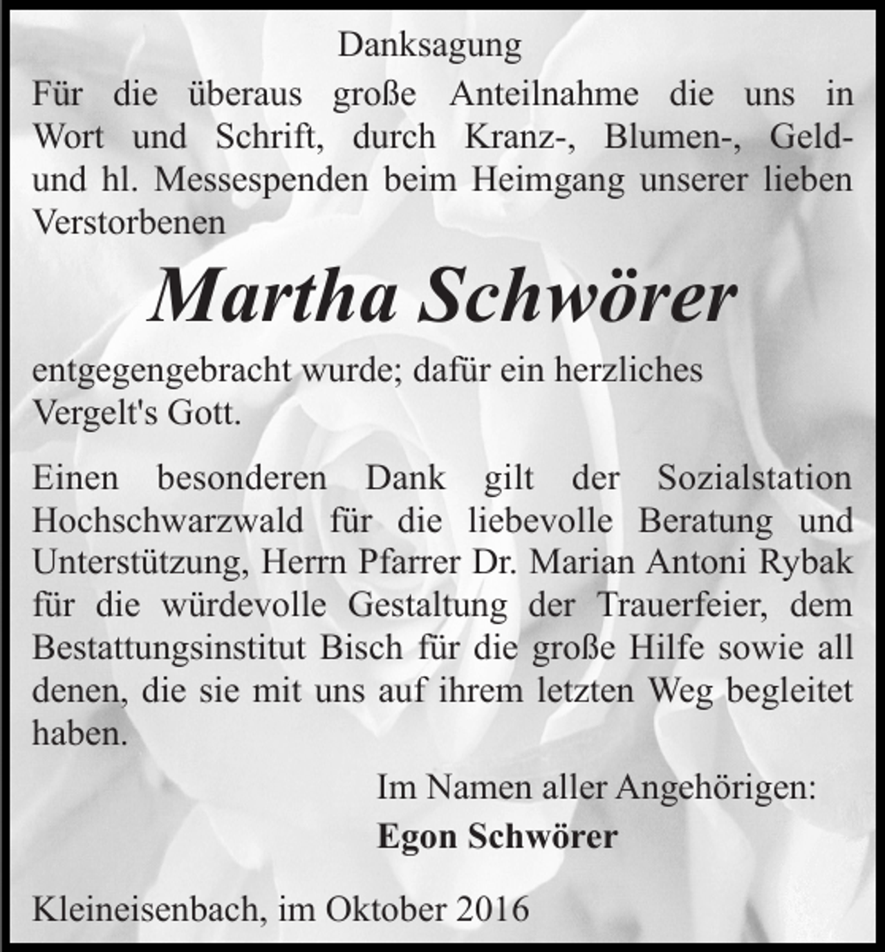 <p>Danksagung<br />Für die überaus große Anteilnahme die uns in<br />Wort und Schrift, durch Kranz-, Blumen-, Geldund hl. Messespenden beim Heimgang unserer lieben<br />Verstorbenen</p><p>Martha Schwörer<br />entgegengebracht wurde; dafür ein herzliches<br />Vergelt's Gott.<br />Einen besonderen Dank gilt der Sozialstation<br />Hochschwarzwald für die liebevolle Beratung und<br />Unterstützung, Herrn Pfarrer Dr. Marian Antoni Rybak<br />für die würdevolle Gestaltung der Trauerfeier, dem<br />Bestattungsinstitut Bisch für die große Hilfe sowie all<br />denen, die sie mit uns auf ihrem letzten Weg begleitet<br />haben.<br />Im Namen aller Angehörigen:<br />Egon Schwörer<br />Kleineisenbach, im Oktober 2016</p>