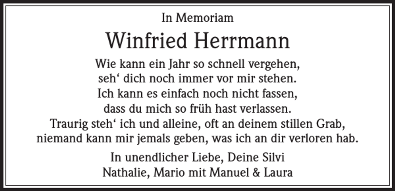 <p>In Memoriam</p><p>Winfried Herrmann<br />Wie kann ein Jahr so schnell vergehen,<br />seh‘ dich noch immer vor mir stehen.<br />Ich kann es einfach noch nicht fassen,<br />dass du mich so früh hast verlassen.<br />Traurig steh‘ ich und alleine, oft an deinem stillen Grab,<br />niemand kann mir jemals geben, was ich an dir verloren hab.<br />In unendlicher Liebe, Deine Silvi<br />Nathalie, Mario mit Manuel &amp; Laura</p>