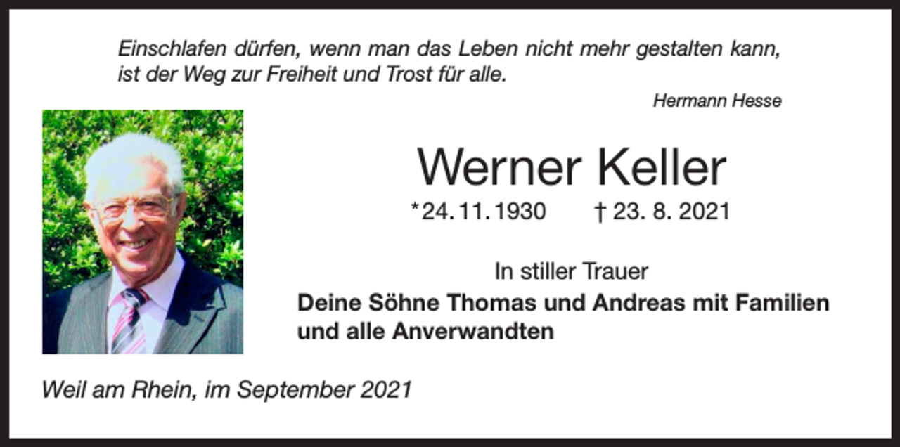 <p>Einschlafen dürfen, wenn man das Leben nicht mehr gestalten kann,<br />ist der Weg zur Freiheit und Trost für alle.<br />Hermann Hesse</p><p>Werner Keller<br />* 24. 11. 1930 † 23. 8. 2021<br />In stiller Trauer<br />Deine Söhne Thomas und Andreas mit Familien<br />und alle Anverwandten<br />Weil am Rhein, im September 2021</p>