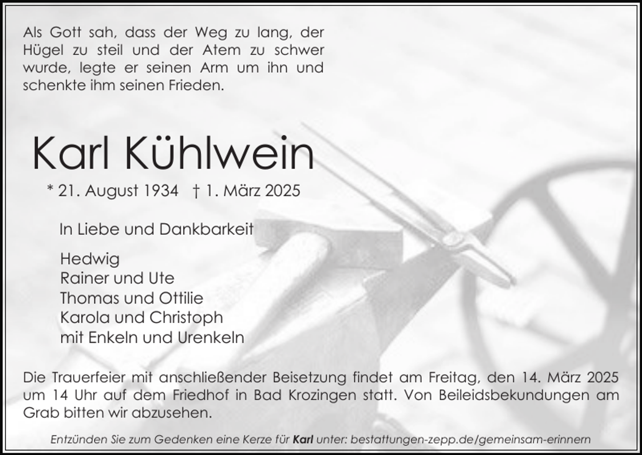 <p>Als Gott sah, dass der Weg zu lang, der<br />Hügel zu steil und der Atem zu schwer<br />wurde, legte er seinen Arm um ihn und<br />schenkte ihm seinen Frieden.</p><p>Karl Kühlwein<br />* 21. August 1934 † 1. März 2025<br />In Liebe und Dankbarkeit<br />Hedwig<br />Rainer und Ute<br />Thomas und Ottilie<br />Karola und Christoph<br />mit Enkeln und Urenkeln<br />Die Trauerfeier mit anschließender Beisetzung findet am Freitag, den 14. März 2025<br />um 14 Uhr auf dem Friedhof in Bad Krozingen statt. Von Beileidsbekundungen am<br />Grab bitten wir abzusehen.<br />Entzünden Sie zum Gedenken eine Kerze für Karl unter: bestattungen-zepp.de/gemeinsam-erinnern</p>