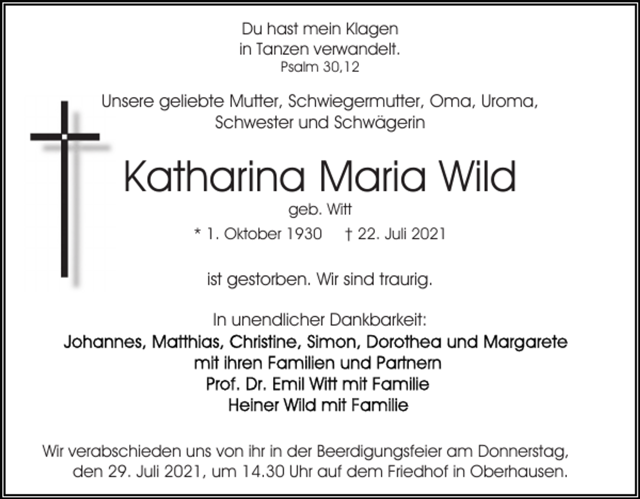 <p>Du hast mein Klagen<br />in Tanzen verwandelt.<br />Psalm 30,12</p><p>Unsere geliebte Mutter, Schwiegermutter, Oma, Uroma,<br />Schwester und Schwägerin</p><p>Katharina Maria Wild<br />geb. Witt</p><p>* 1. Oktober 1930</p><p>† 22. Juli 2021</p><p>ist gestorben. Wir sind traurig.<br />In unendlicher Dankbarkeit:</p><p>Wir verabschieden uns von ihr in der Beerdigungsfeier am Donnerstag,<br />den 29. Juli 2021, um 14.30 Uhr auf dem Friedhof in Oberhausen.</p>