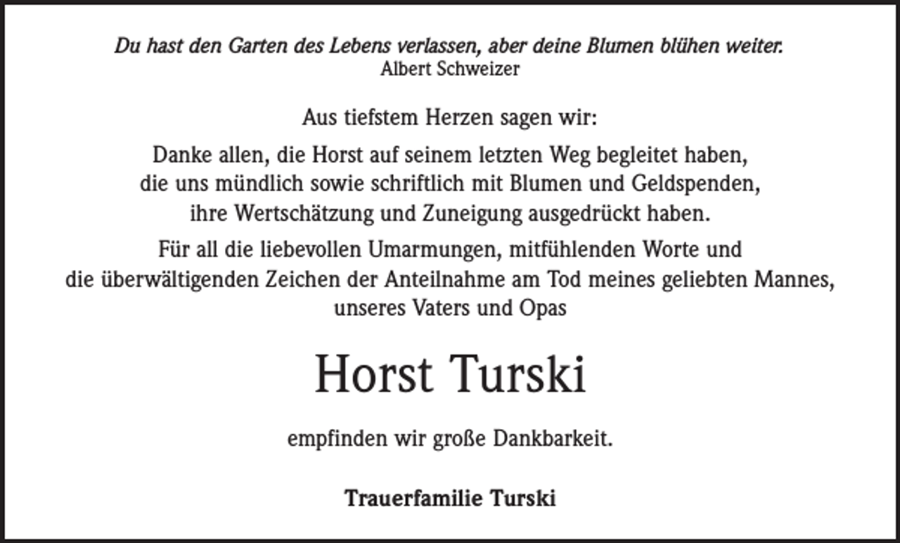 <p>Du hast den Garten des Lebens verlassen, aber deine Blumen blühen weiter.<br />Albert Schweizer</p><p>Aus tiefstem Herzen sagen wir:<br />Danke allen, die Horst auf seinem letzten Weg begleitet haben,<br />die uns mündlich sowie schriftlich mit Blumen und Geldspenden,<br />ihre Wertschätzung und Zuneigung ausgedrückt haben.<br />Für all die liebevollen Umarmungen, mitfühlenden Worte und<br />die überwältigenden Zeichen der Anteilnahme am Tod meines geliebten Mannes,<br />unseres Vaters und Opas</p><p>Horst Turski<br />empfinden wir große Dankbarkeit.<br />Trauerfamilie Turski</p>