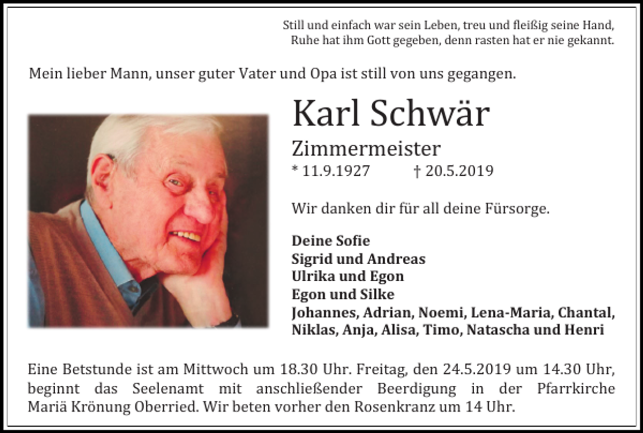 <p>Still und einfach war sein Leben, treu und fleißig seine Hand,<br />Ruhe hat ihm Gott gegeben, denn rasten hat er nie gekannt.</p><p>Mein lieber Mann, unser guter Vater und Opa ist still von uns gegangen.</p><p>Karl Schwar<br />Zimmermeister<br />* 11.9.1927</p><p>† 20.5.2019</p><p>Wir danken dir fur all deine Fursorge.<br />Deine Sofie<br />Sigrid und Andreas<br />Ulrika und Egon<br />Egon und Silke<br />Johannes, Adrian, Noemi, Lena-Maria, Chantal,<br />Niklas, Anja, Alisa, Timo, Natascha und Henri</p><p>Eine Betstunde ist am Mittwoch um 18.30 Uhr. Freitag, den 24.5.2019 um 14.30 Uhr,<br />beginnt das Seelenamt mit anschließender Beerdigung in der Pfarrkirche<br />Maria Kronung Oberried. Wir beten vorher den Rosenkranz um 14 Uhr.</p>