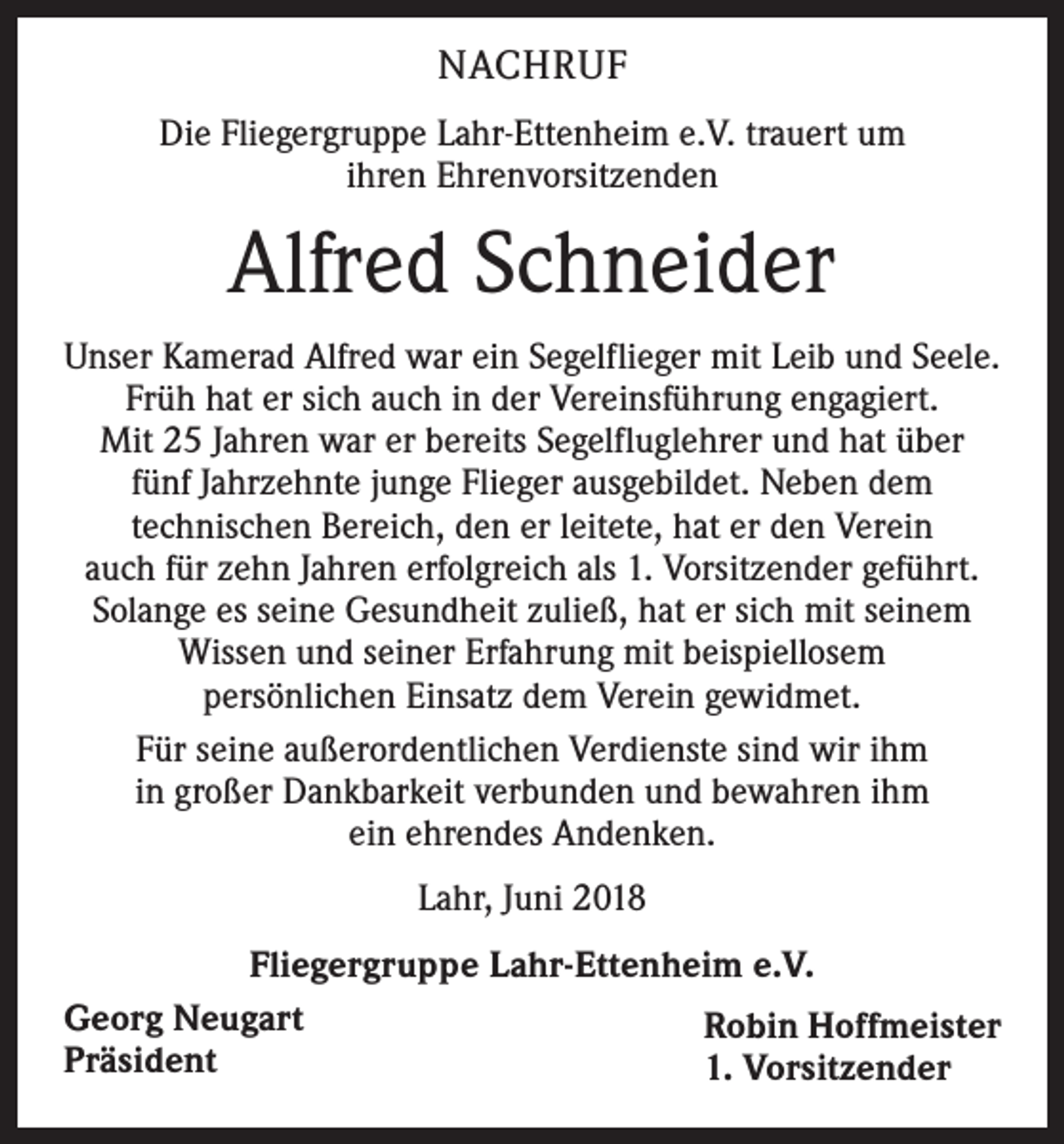 <p>NACHRUF<br />Die Fliegergruppe Lahr-Ettenheim e.V. trauert um<br />ihren Ehrenvorsitzenden</p><p>Alfred Schneider<br />Unser Kamerad Alfred war ein Segelflieger mit Leib und Seele.<br />Früh hat er sich auch in der Vereinsführung engagiert.<br />Mit 25 Jahren war er bereits Segelfluglehrer und hat über<br />fünf Jahrzehnte junge Flieger ausgebildet. Neben dem<br />technischen Bereich, den er leitete, hat er den Verein<br />auch für zehn Jahren erfolgreich als 1. Vorsitzender geführt.<br />Solange es seine Gesundheit zuließ, hat er sich mit seinem<br />Wissen und seiner Erfahrung mit beispiellosem<br />persönlichen Einsatz dem Verein gewidmet.<br />Für seine außerordentlichen Verdienste sind wir ihm<br />in großer Dankbarkeit verbunden und bewahren ihm<br />ein ehrendes Andenken.<br />Lahr, Juni 2018<br />Fliegergruppe Lahr-Ettenheim e.V.<br />Georg Neugart<br />Robin Hoffmeister<br />Präsident<br />1. Vorsitzender</p>