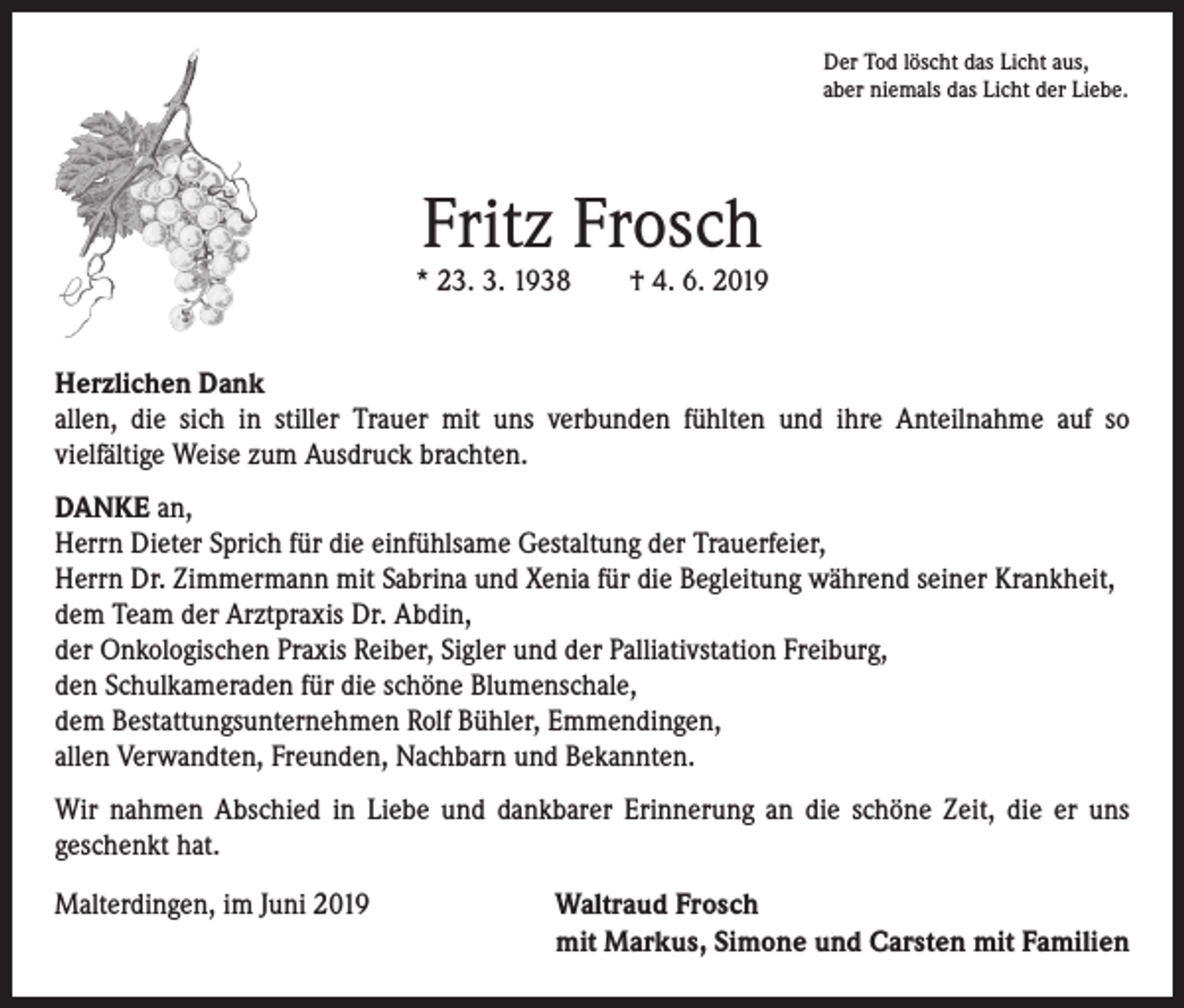 <p>Der Tod löscht das Licht aus,<br />aber niemals das Licht der Liebe.</p><p>Fritz Frosch</p><p>* 23. 3. 1938 † 4. 6. 2019<br />Herzlichen Dank<br />allen, die sich in stiller Trauer mit uns verbunden fühlten und ihre Anteilnahme auf so­<br />vielfältige Weise zum Ausdruck brachten.<br />DANKE an,<br />Herrn Dieter Sprich für die einfühlsame Gestaltung der Trauerfeier,<br />Herrn Dr. Zimmermann mit Sabrina und Xenia für die Begleitung während seiner Krankheit,<br />dem Team der Arztpraxis Dr. Abdin,<br />der Onkologischen Praxis Reiber, Sigler und der Palliativstation Freiburg,<br />den Schulkameraden für die schöne Blumenschale,<br />dem Bestattungsunternehmen Rolf Bühler, Emmendingen,<br />allen Verwandten, Freunden, Nachbarn und Bekannten.<br />Wir nahmen Abschied in Liebe und dankbarer Erinnerung an die schöne Zeit, die er uns<br />­geschenkt hat.<br />Malterdingen, im Juni 2019 Waltraud Frosch<br />mit Markus, Simone und Carsten mit Familien</p>