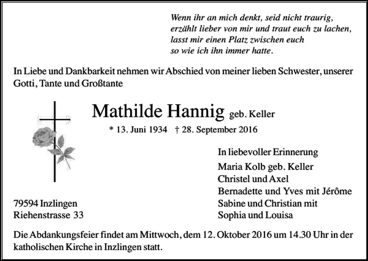 <p>Wenn ihr an mich denkt, seid nicht traurig,<br />erzählt lieber von mir und traut euch zu lachen,<br />lasst mir einen Platz zwischen euch<br />so wie ich ihn immer hatte.</p><p>In Liebe und Dankbarkeit nehmen wir Abschied von meiner lieben Schwester, unserer<br />Gotti, Tante und Großtante</p><p>Mathilde Hannig geb. Keller<br />* 13. Juni 1934 † 28. September 2016</p><p>79594 Inzlingen<br />Riehenstrasse 33</p><p>In liebevoller Erinnerung<br />Maria Kolb geb. Keller<br />Christel und Axel<br />Bernadette und Yves mit Jérôme<br />Sabine und Christian mit<br />Sophia und Louisa</p><p>Die Abdankungsfeier findet am Mittwoch, dem 12. Oktober 2016 um 14.30 Uhr in der<br />katholischen Kirche in Inzlingen statt.</p>