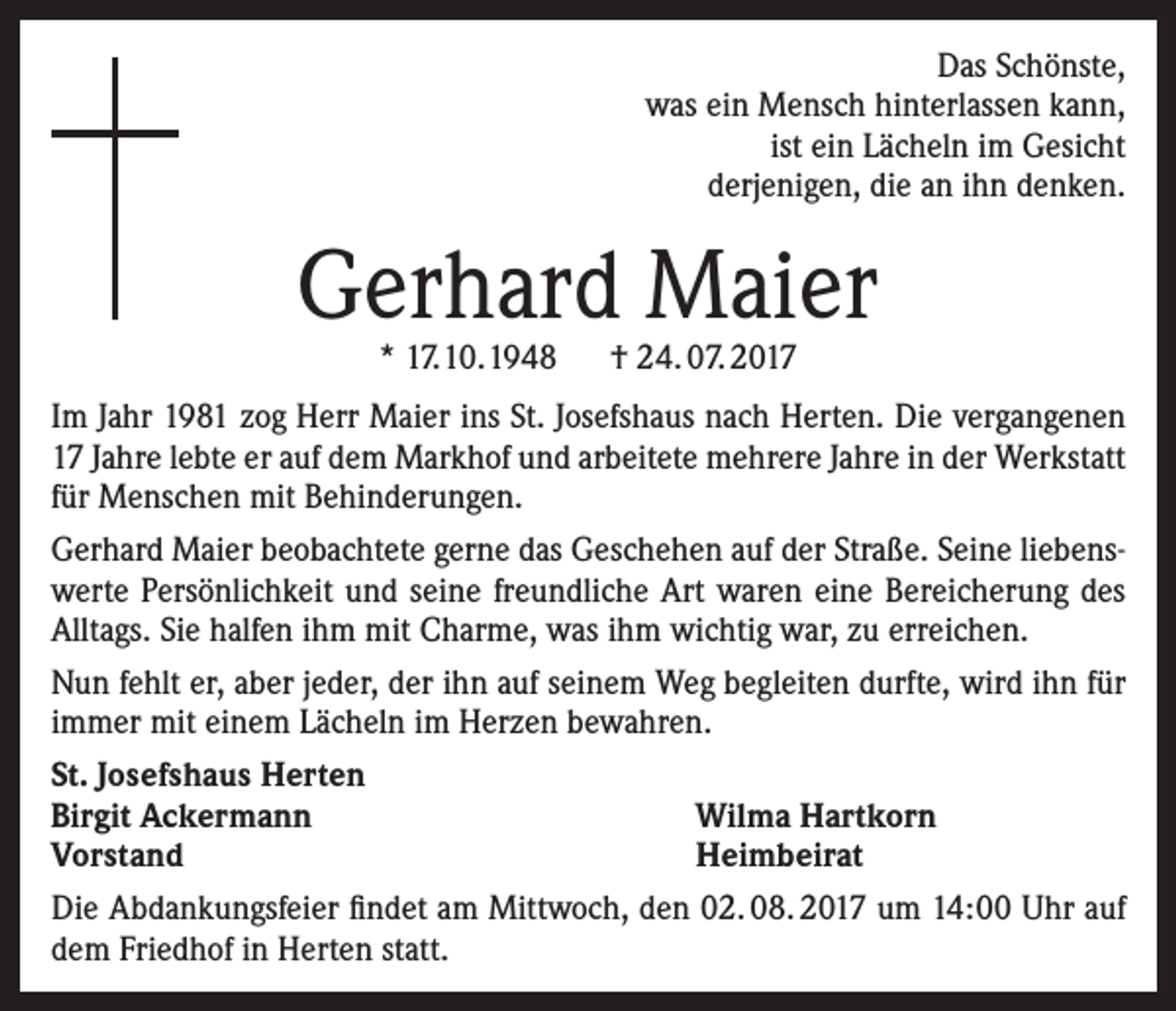 <p>Das Schönste,<br />was ein Mensch hinterlassen kann,<br />ist ein Lächeln im Gesicht<br />derjenigen, die an ihn denken.</p><p>Gerhard Maier<br />* 17.10.1948 † 24. 07. 2017</p><p>Im Jahr 1981 zog Herr Maier ins St. Josefshaus nach Herten. Die vergangenen<br />17 Jahre lebte er auf dem Markhof und arbeitete mehrere Jahre in der Werkstatt<br />für Menschen mit Behinderungen.<br />Gerhard Maier beobachtete gerne das Geschehen auf der Straße. Seine liebenswerte Persönlichkeit und seine freundliche Art waren eine Bereicherung des<br />Alltags. Sie halfen ihm mit Charme, was ihm wichtig war, zu erreichen.<br />Nun fehlt er, aber jeder, der ihn auf seinem Weg begleiten durfte, wird ihn für<br />immer mit einem Lächeln im Herzen bewahren.<br />St. Josefshaus Herten<br />Birgit Ackermann<br />Wilma Hartkorn<br />Vorstand<br />Heimbeirat<br />Die Abdankungsfeier findet am Mittwoch, den 02. 08. 2017 um 14:00 Uhr auf<br />dem Friedhof in Herten statt.</p>
