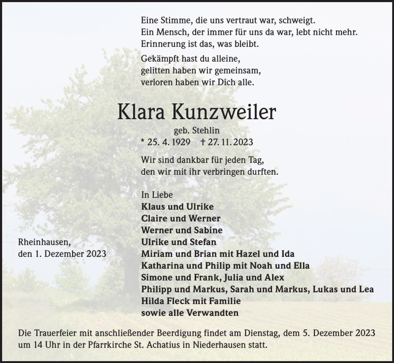 <p>Eine Stimme, die uns vertraut war, schweigt.<br />Ein Mensch, der immer für uns da war, lebt nicht mehr.<br />Erinnerung ist das, was bleibt.<br />Gekämpft hast du alleine,<br />gelitten haben wir gemeinsam,<br />verloren haben wir Dich alle.</p><p>Klara Kunzweiler<br />geb. Stehlin<br />* 25. 4. 1929 † 27. 11. 2023</p><p>Wir sind dankbar für jeden Tag,<br />den wir mit ihr verbringen durften.</p><p>Rheinhausen,<br />den 1. Dezember 2023</p><p>In Liebe<br />Klaus und Ulrike<br />Claire und Werner<br />Werner und Sabine<br />Ulrike und Stefan<br />Miriam und Brian mit Hazel und Ida<br />Katharina und Philip mit Noah und Ella<br />Simone und Frank, Julia und Alex<br />Philipp und Markus, Sarah und Markus, Lukas und Lea<br />Hilda Fleck mit Familie<br />sowie alle Verwandten</p><p>Die Trauerfeier mit anschließender Beerdigung findet am Dienstag, dem 5. Dezember 2023<br />um 14 Uhr in der Pfarrkirche St. Achatius in Niederhausen statt.</p>