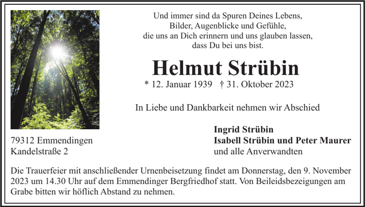 <p>Und immer sind da Spuren Deines Lebens,<br />Bilder, Augenblicke und Gefühle,<br />die uns an Dich erinnern und uns glauben lassen,<br />dass Du bei uns bist.</p><p>Helmut Strübin</p><p>* 12. Januar 1939 † 31. Oktober 2023</p><p>In Liebe und Dankbarkeit nehmen wir Abschied<br />79312 Emmendingen<br />Kandelstraße 2</p><p>Ingrid Strübin<br />Isabell Strübin und Peter Maurer<br />und alle Anverwandten</p><p>Die Trauerfeier mit anschließender Urnenbeisetzung findet am Donnerstag, den 9. November<br />2023 um 14.30 Uhr auf dem Emmendinger Bergfriedhof statt. Von Beileidsbezeigungen am<br />Grabe bitten wir höflich Abstand zu nehmen.</p>