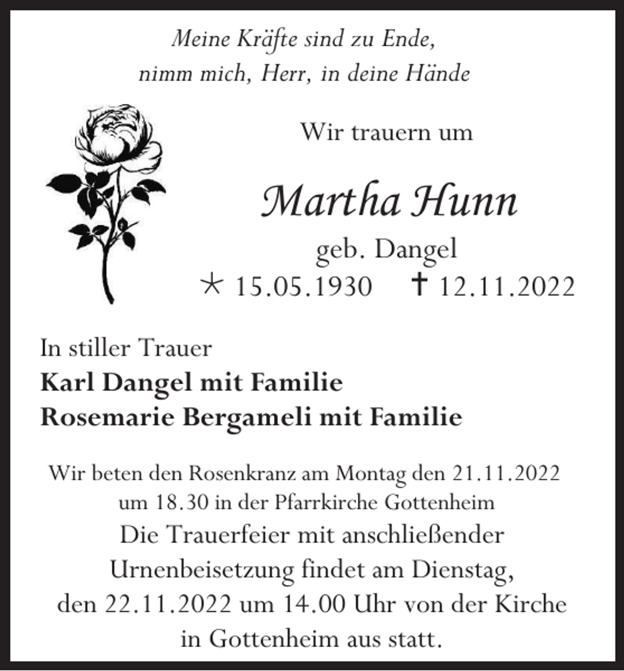 <p>Meine Kräfte sind zu Ende,<br />nimm mich, Herr, in deine Hände<br />Wir trauern um</p><p>Martha Hunn<br />geb. Dangel<br /> 15.05.1930  12.11.2022<br />In stiller Trauer<br />Karl Dangel mit Familie<br />Rosemarie Bergameli mit Familie<br />Wir beten den Rosenkranz am Montag den 21.11.2022<br />um 18.30 in der Pfarrkirche Gottenheim</p><p>Die Trauerfeier mit anschließender<br />Urnenbeisetzung findet am Dienstag,<br />den 22.11.2022 um 14.00 Uhr von der Kirche<br />in Gottenheim aus statt.</p>