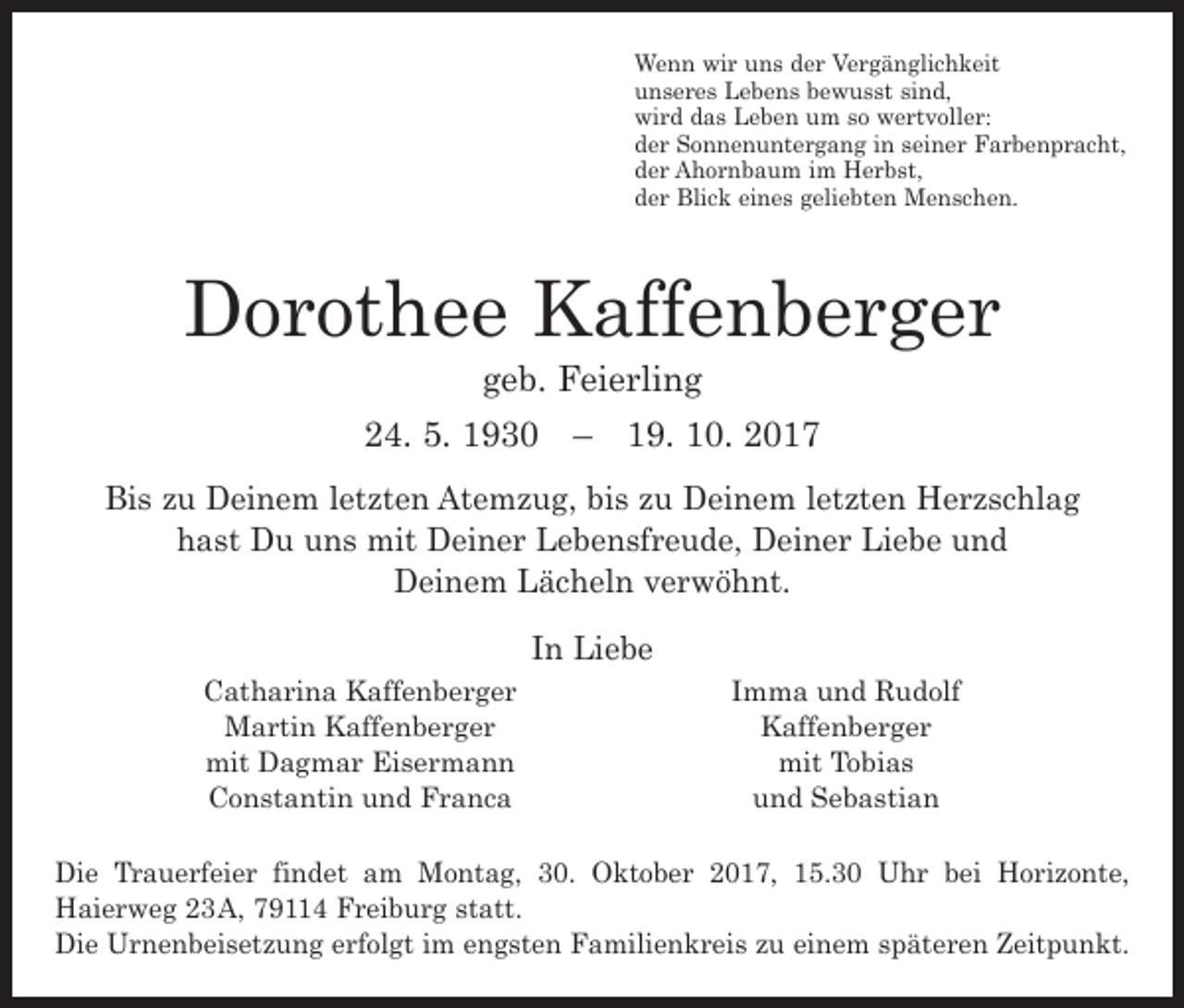 <p>Wenn wir uns der Vergänglichkeit<br />unseres Lebens bewusst sind,<br />wird das Leben um so wertvoller:<br />der Sonnenuntergang in seiner Farbenpracht,<br />der Ahornbaum im Herbst,<br />der Blick eines geliebten Menschen.</p><p>Dorothee Kaffenberger<br />geb. Feierling</p><p>24. 5. 1930 – 19. 10. 2017<br />Bis zu Deinem letzten Atemzug, bis zu Deinem letzten Herzschlag<br />hast Du uns mit Deiner Lebensfreude, Deiner Liebe und<br />Deinem Lächeln verwöhnt.</p><p>Catharina Kaffenberger<br />Martin Kaffenberger<br />mit Dagmar Eisermann<br />Constantin und Franca</p><p>In Liebe</p><p>Imma und Rudolf<br />Kaffenberger<br />mit Tobias<br />und Sebastian</p><p>Die Trauerfeier findet am Montag, 30. Oktober 2017, 15.30 Uhr bei Horizonte,<br />­Haierweg 23 A, 79114 Freiburg statt.<br />Die Urnenbeisetzung erfolgt im engsten F<br />­ amilienkreis zu einem späteren Zeitpunkt.</p>