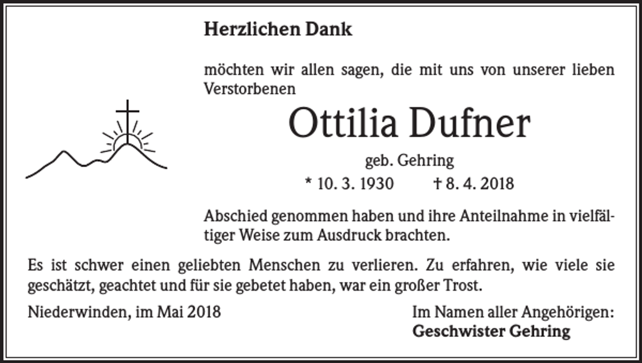 <p>Herzlichen Dank<br />möchten wir allen sagen, die mit uns von unserer lieben<br />Verstorbenen</p><p>Ottilia Dufner<br />geb. Gehring<br />* 10. 3. 1930<br />† 8. 4. 2018<br />Abschied genommen haben und ihre Anteilnahme in vielfältiger Weise zum Ausdruck brachten.<br />Es ist schwer einen geliebten Menschen zu verlieren. Zu erfahren, wie viele sie<br />geschätzt, geachtet und für sie gebetet haben, war ein großer Trost.<br />Niederwinden, im Mai 2018</p><p>Im Namen aller Angehörigen:<br />Geschwister Gehring</p>